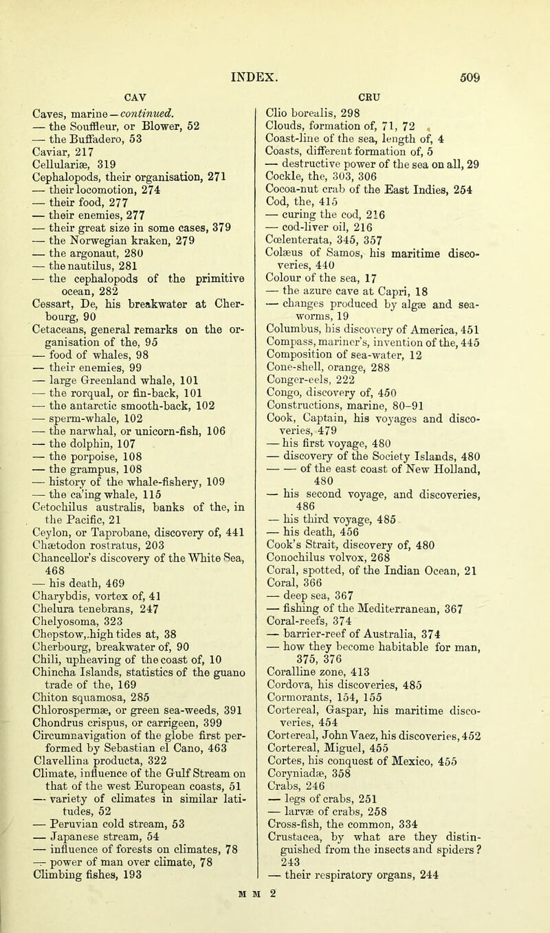 CAV Caves, marine — continued. — the Souffleur, or Blower, 52 — the Buffadero, 53 Caviar, 217 Cellularise, 319 Cephalopods, their organisation, 271 — their locomotion, 274 — their food, 277 — their enemies, 277 — their great size in some cases, 379 — the Norwegian kraken, 279 — the argonaut, 280 — the nautilus, 281 •— the cephalopods of the primitive ocean, 282 Cessart, De, his breakwater at Cher- bourg, 90 Cetaceans, general remarks on the or- ganisation of the, 95 — food of whales, 98 — their enemies, 99 — large Greenland whale, 101 — the rorqual, or fin-back, 101 — the antarctic smooth-back, 102 — sperm-whale, 102 — the narwhal, or unicorn-fish, 106 — the dolphin, 107 — the porpoise, 108 — the grampus, 108 — history of the whale-fishery, 109 — the ca’ing whale, 115 Cetochilus australis, banks of the, in the Pacific, 21 Ceylon, or Taprobane, discovery of, 441 Chsetodon rostratus, 203 Chancellor's discovery of the White Sea, 468 — his death, 469 Charybdis, vortex of, 41 Chelura tenebrans, 247 Chelyosoma, 323 Chepstow,.high tides at, 38 Cherbourg, breakwater of, 90 Chili, upheaving of the coast of, 10 Chincha Islands, statistics of the guano trade of the, 169 Chiton squamosa, 285 Chlorospermse, or green sea-weeds, 391 Chondrus crispus, or carrigeen, 399 Circumnavigation of the globe first per- formed by Sebastian el Cano, 463 Clavellina producta, 322 Climate, influence of the Gulf Stream on that of the west European coasts, 51 — variety of climates in similar lati- tudes, 52 — Peruvian cold stream, 53 — Japanese stream, 54 — influence of forests on climates, 78 — power of man over climate, 78 Climbing fishes, 193 CEU Clio borealis, 298 Clouds, formation of, 71, 72 , Coast-line of the sea, length of, 4 Coasts, different formation of, 5 — destructive power of the sea on all, 29 Cockle, the, 303, 306 Cocoa-nut crab of the East Indies, 254 Cod, the, 415 — curing the cod, 216 — cod-liver oil, 216 Ccelenterata, 345, 357 Colseus of Samos, his maritime disco- veries, 440 Colour of the sea, 17 — the azure cave at Capri, 18 — changes produced by algae and sea- worms, 19 Columbus, his discovery of America, 451 Compass, mariner’s, invention of the, 445 Composition of sea-water, 12 Cone-shell, orange, 288 Conger-eels, 222 Congo, discovery of, 450 Constructions, marine, 80-91 Cook, Captain, his voyages and disco- veries, 479 — his first voyage, 480 — discovery of the Society Islands, 480 of the east coast of New Holland, 480 — his second voyage, and discoveries, 486 — his third voyage, 485 — his death, 456 Cook’s Strait, discovery of, 480 Conochilus volvox, 268 Coral, spotted, of the Indian Ocean, 21 Coral, 366 — deep sea, 367 — fishing of the Mediterranean, 367 Coral-reefs, 374 — barrier-reef of Australia, 374 — how they become habitable for man, 375, 376 Coralline zone, 413 Cordova, his discoveries, 485 Cormorants, 154, 155 Cortereal, Gaspar, his maritime disco- veries, 454 Cortereal, John Vaez, his discoveries, 452 Cortereal, Miguel, 455 Cortes, his conquest of Mexico, 455 Coryniadpe, 358 Crabs, 246 — legs of crabs, 251 — larvae of crabs, 258 Cross-fish, the common, 334 Crustacea, by what are they distin- guished from the insects and spiders ? 243 I — their respiratory organs, 244 mm2