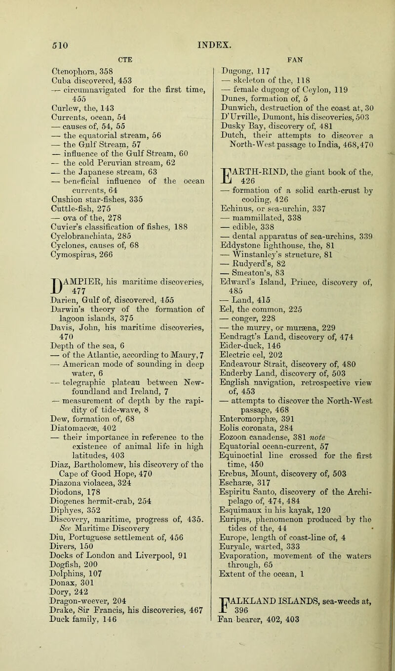 CTE Ctenophora, 358 Cuba discovered, 453 -r- circumnavigated for the first time, 455 Curlew, the, 143 Currents, ocean, 54 — causes of, 54, 55 — the equatorial stream, 56 — the Gulf Stream, 57 — influence of the Gulf Stream, 60 — the cold Peruvian stream, 62 — the Japanese stream, 63 — beneficial influence of the ocean currents, 64 Cushion star-fishes, 335 Cuttle-fish, 275 — ova of the, 278 Cuvier’s classification of fishes, 188 Cyclobrancliiata, 285 Cyclones, causes of, 68 Cymospiras, 266 DAMPIER, his maritime discoveries, 477 Darien, Gulf of, discovered, 455 Darwin’s theory of the formation of lagoon islands, 375 Davis, John, his maritime discoveries, 470 Depth of the sea, 6 — of the Atlantic, according to Maury, 7 — American mode of sounding in deep water, 6 — telegraphic plateau between New- foundland and Ireland, 7 — measurement of depth by the rapi- dity of tide-wave, 8 Dew, formation of, 68 Diatomaceae, 402 — their importance in reference to the existence of animal life in high latitudes, 403 Diaz, Bartholomew, his discovery of the Cape of Good Hope, 470 Diazona violacea, 324 Diodons, 178 Diogenes hermit-crab, 254 Diphyes, 352 Discovery, maritime, progress of, 435. See Maritime Discovery Diu, Portuguese settlement of, 456 Divers, 150 Docks of London and Liverpool, 91 Dogfish, 200 Dolphins, 107 Donax, 301 Dory, 242 Dragon-weever, 204 Drake, Sir Francis, his discoveries, 467 Duck family, 146 FAN Dugong, 117 -— skeleton of the, 118 — female dugong of Ceylon, 119 Dunes, formation of, 5 Dunwich, destruction of the coast at, 30 D’Urville, Dumont, his discoveries, 503 Dusky Bay, discovery of, 481 Dutch, their attempts to discover a North-West passage to India, 468,470 EARTH-RIND, the giant book of the, 426 — formation of a solid earth-crust by cooling, 426 Echinus, or sea-urchin, 337 —■ mammillated, 338 — edible, 338 — dental apparatus of sea-urchins, 339 Eddystone lighthouse, the, 81 — Winstanley’s structure, 81 — Rudyerd’s, 82 — Smeaton’s, 83 Edward's Island, Prince, discovery of, 485 — Land, 415 Eel, the common, 225 — conger, 228 — the murry, or muraena, 229 Eendragt’s Land, discovery of, 474 Eider-duck, 146 Electric eel, 202 Endeavour Strait, discovery of, 480 Enderby Land, discovery of, 503 English navigation, retrospective view of, 453 — attempts to discover the North-West passage, 468 Enteromorphse, 391 Eolis coronata, 284 Eozoon canadense, 381 note Equatorial ocean-current, 57 Equinoctial line crossed for the first time, 450 Erebus, Mount, discovery of, 503 Eschar®, 317 Espiritu Santo, discovery of the Archi- pelago of, 474, 484 Esquimaux in his kayak, 120 Euripus, phenomenon produced by the tides of the, 44 Europe, length of coast-line of, 4 Euryale, warted, 333 Evaporation, movement of the waters through, 65 Extent of the ocean, 1 FALKLAND ISLANDS, sea-weeds at, 396 Fan bearer, 402, 403