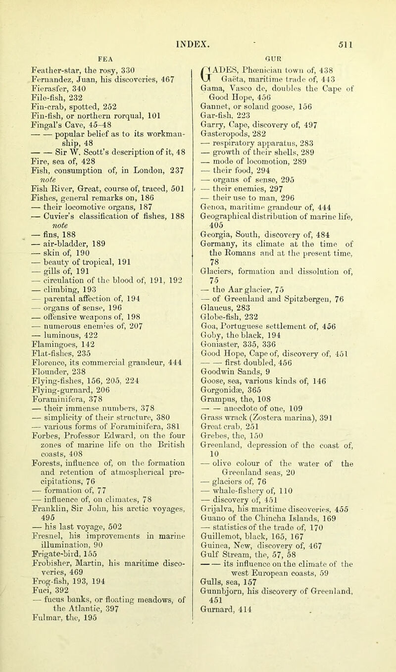 FEA Feather-star, the rosy, 330 Fernandez, Juan, his discoveries, 467 Fierasfer, 340 File-fish, 232 Fin-crab, spotted, 252 Fin-fish, or northern rorqual, 101 Fingal’s Cave, 45-48 popular belief as to its workman- ship, 48 Sir W. Scott’s description of it, 48 Fire, sea of, 428 Fish, consumption of, in London, 237 note Fish River, Great, course of, traced, 501 Fishes, general remarks on, 186 — their locomotive organs, 187 — Cuvier’s classification of fishes, 188 note — fins, 188 — air-bladder, 189 — skin of, 190 -— beauty of tropical, 191 — gills of, 191 — circulation of the blood of, 191, 192 — climbing, 193 — parental affection of, 194 — organs of sense, 196 — offensive weapons of, 198 ■— numerous enemies of, 207 — luminous, 422 Flamingoes, 142 Flat-fishes, 235 Florence, its commercial grandeur, 444 Flounder, 238 Flying-fishes, 156, 205, 224 Flying-gurnard, 206 Foraminifera, 378 — their immense numbers, 378 — simplicity of their structure, 380 — various forms of Foraminifera, 381 Forbes, Professor Edward, on the four zones of marine life ou the British coasts, 408 Forests, influence of, on the formation and retention of atmospherical pre- cipitations, 76 — formation of, 77 — influence of, on climates, 78 Franklin, Sir John, his arctic voyages, 495 — his last voyage, 502 Fresnel, his improvements in marine illumination, 90 Frigate-bird, 155 Frobisher, Martin, his maritime disco- veries, 469 Frog-fish, 193, 194 Fuci, 392 — fueus banks, or floating meadows, of the Atlantic, 397 Fulmar, the, 195 OUR Gt ADES, Phoenician town of, 438 ( Gaeta, maritime trade of, 443 Gama, Vasco de, doubles the Cape of Good Hope, 456 Gannet, or solaud goose, 156 Gar-fish, 223 Garry, Cape, discovery of, 497 Gasteropods, 282 — respiratory apparatus, 283 — growth of their shells, 289 — mode of locomotion, 289 — their food, 294 —- organs of sepse, 295 — their enemies, 297 — their use to man, 296 Genoa, maritime grandeur of, 444 Geographical distribution of marine life, 405 Georgia, South, discovery of, 484 Germany, its climate at the time of the Romans and at the present time, 78 Glaciers, formation and dissolution of, 75 — tho Aar glacier, 75 — of Greenland and Spitsbergen, 76 Glaueus, 283 Globe-fish, 232 Goa, Portuguese settlement of, 456 Goby, tho black, 194 Goniaster, 335, 336 Good Hope, Cape of, discovery of, 451 first doubled, 456 Goodwin Sands, 9 Goose, sea, various kinds of, 146 Gorgonidae, 365 Grampus, the, 108 anecdote of one, 109 Grass wrack (Zostera marina), 391 Great crab, 251 Grebes, the, 150 Greenland, depression of the coast of, 10 -— olive colour of the water of the Greenland seas, 20 — glaciers of, 76 — whale-fishery of, 110 — discovery of, 451 Grijalva, his maritime discoveries, 455 Guauo of the Chincha Islands, 169 — statistics of the trade of, 170 Guillemot, black, 165, 167 Guinea, New, discovery of, 467 Gulf Stream, the, 57, 58 its influence on the climate of the west European coasts, 59 Gulls, sea, 157 Gunnbjorn, his discovery of Greenland, 451 Gurnard, 414