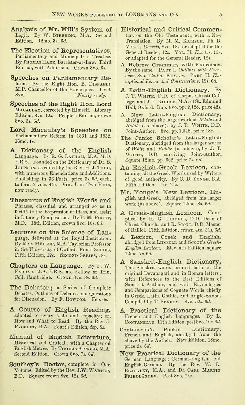 Analysis of Mr. Mill’s System of Logic. By W. Stebbing, M.A. Second Edition. 12mo. 3s. 6rf. The Election of Representatives, Parliamentary and Municipal; a Treatise. By Thomas Hare, Barrister-at-Law. Third Edition, with Additions. Crown 8vo. 6s. Speeches on Parliamentary Re- form. By the Right Hon. B. Diskaeli, M.P. Chancellor of the Exchequer. 1 vol. 8vo. [Nearly ready. Speeches of the Right Hon. Lord Macaulay, corrected by Himself. Library Edition, 8vo. 12s. People’s Edition, crown 8vo. 3s. Gd. Lord Macaulay’s Speeches on Parliamentary Reform in 1831 and 1832. 16mo. Is. A Dictionary of the English Language. By R. G. Latham, M.A. M.D. F.Il.S. Founded on the Dictionary of Dr. S. Johnson, as edited by the Rev. H. J. Todd, with numerous Emendations and Additions. Publishing in 36 Parts, price 3s. Gd. each, to form 2 vols. 4to. Vol. I. in Two Parts, now ready. Thesaurus of English Words and Phrases, classified and arranged so as to facilitate the Expression of Ideas, and assist in Literary Composition. BvP. M. Roget, M.D. 18th Edition, crown 8vo. 10s. 6d. Lectures on the Science of Lan- guage, delivered at the Royal Institution. By Max Muller, M.A. Taylorian Professor in the University of Oxford. First Series, Fifth Edition, 12s. Second Series, 18s. Chapters on Language. By F. W. Farrar, M.A. F.R.S. late Fellow of Trin. Coll. Cambridge. Crown 8vo. 8s. Gd. The Debater ; a Series of Complete Debates, Outlines of Debates, and Questions for Discussion. By F. Rowton. Fcp. 6s. A Course of English Reading, adapted to every taste and capacity; or, How and What to Read. By the Rev. J. Pycroft, B.A. Fourth Edition, fcp. 5s. Manual of English Literature, Historical and Critical: with a Chapter on English Metres. By Thomas Arnold, M.A. Second Edition. Crown 8vo. 7s. Gd. Southey’s Doctor, complete in One Volume. Edited by the Rev. J.W. Wartef, B.D. Square crown 8vo. 12s. Gd. Historical and Critical Commen- tary on the Old Testament; with a New Translation. By M. M. Kalisch, Ph. D. Vol. I. Genesis, 8vo. 18s. or adapted for the General Reader, 12s. Vol. II. Exodus, 15s. or adapted for the General Reader, 12s. A Hebrew Grammar, with Exercises. By the same. Part 1. Outlines with Exer- cises, 8vo. 12s. Gd. Key, 5s. Part II. Ex- ceptional Forms and Constructions, 12s. Gd. A Latin-English Dictionary. By J. T. White, D.D. of Corpus Christi Col- lege, and J. E. Riddle, M.A. of St. Edmund Hall, Oxford. Imp. 8vo. pp. 2,128, price 42s. A New Latin-English Dictionary, abridged from the larger work of White and Riddle (as above), by J. T. White, D.D. Joint-Author. 8vo. pp. 1,048, price 18s. The Junior Scholar’s Latin-English Dictionary, abridged from the larger works of White and Riddle (as above), by J. T. White, D.D. surviving Joint-Author. Square 12mo. pp. 662, price 7s. Gd. An English-Greek Lexicon, con- taining all the Greek Words used by Writers of good authority. By C. D. Yonge, B.A. Fifth Edition. 4to. 21s. Mr. Yonge’s Hew Lexicon, En- glish and Greek, abridged from his larger work (as above). Square 12rao. 8s. Gd. A Greek-English Lexicon. Com- piled by H. G. Liddell, D.D. Dean of Christ Church, and R. Scott, D.D. Master of Balliol. Fifth Edition, crown 4to. 31s. Gd. A Lexicon, Greek and English, abridged from Liddell and Scott’s Greek- English Lexicon. Eleventh Edition, square 12mo. 7s. Gd. A Sanskrit-English Dictionary, The Sanskrit words printed both in the original Devanagari and in Roman letters; with References to the Best Editions of Sanskrit Authors, and with Etymologies and Comparisons of Cognate Words chiefly in Greek, Latin, Gothic, and Anglo-Saxon. Compiled by T. Benfey. 8vo. 52s. Gd. A Practical Dictionary of the French and English Languages. By L. Contanseau. lltliEdition,post8vo. 10s.Gd. Contanseau’s Pocket Dictionary, French and English, abridged from the above by the Author. New Edition. 18mo. price 3s. Gd. New Practical Dictionary of the German Language; German-Knglish, and English-German. By the Rev. W. L. Blackley, M.A., and Dr. Carl Martin Friedlander. Post 8vo. 14s.