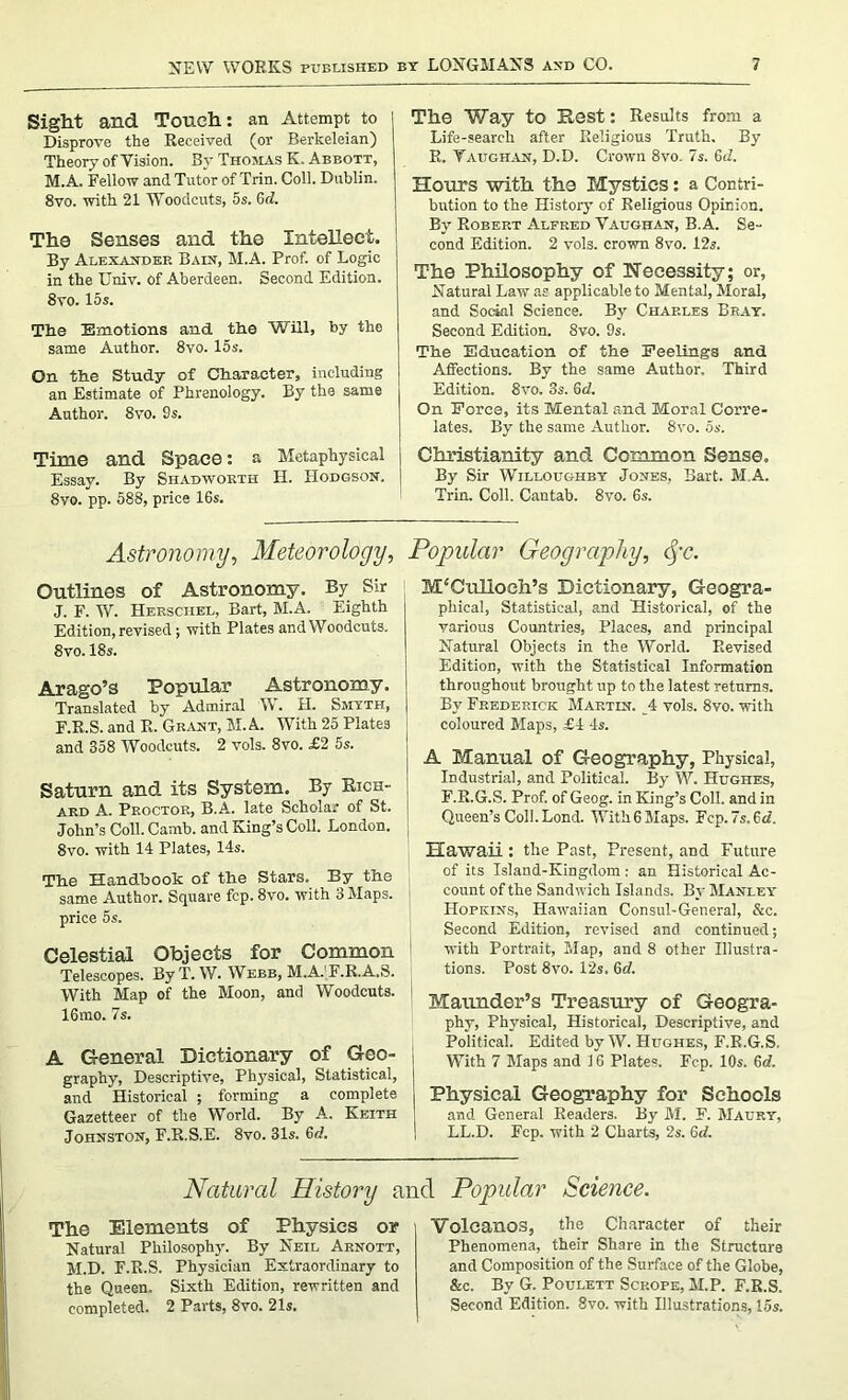 Sight and Touch: an Attempt to Disprove the Received (or Berkeleian) Theory of Vision. By Thomas K. Abbott, M. A. Fellow and Tutor of Trin. Coll. Dublin. 8vo. with 21 Woodcuts, 5s. 6d. Tha Senses and the Intellect. By Alexander Bain, M.A. Prof, of Logic in the Univ. of Aberdeen. Second Edition. 8vo. 15s. The Emotions and the Will, by the same Author. 8vo. 15s. On the Study of Character, including an Estimate of Phrenology. By the same Author. 8vo. 9s. Time and Space: a Metaphysical Essay. By Shadworth H. Hodgson. 8vo. pp. 588, price 16s. The Way to Rest: Results from a Life-search after Religious Truth. By R. Vaughan, D.D. Crown 8vo. 7s. 6<i. Hours with the Mystics: a Contri- bution to the History of Religious Opinion. By Robep.t Alfred Vaughan, B.A. Se- cond Edition. 2 vols. crown 8vo. 12s. The Philosophy of Necessity; or, Natural Law as applicable to Mental, Moral, and Social Science. By Charles Bray. Second Edition. 8vo. 9s. The Education of the Peelings and Affections. By the same Author. Third Edition. 8vo. 3s. 6d. On Force, its Mental and Moral Corre- lates. By the same Author. 8vo. 5s. Christianity and Common Sense. By Sir Willoughby Jones, Bart. M.A. Trin. Coll. Cantab. 8vo. 6s. Astronomy, Meteorology, Outlines of Astronomy. By Sir J. F. W. Heksciiel, Bart, M.A. Eighth Edition, revised; with Plates and Woodcuts. 8vo. 18s. Arago’s Popular Astronomy, Translated by Admiral W. H. Smyth, F.R.S. and R. Grant, M.A. With 25 Plates and 358 Woodcuts. 2 vols. 8vo. £2 5s. Saturn and its System. By Rich- ard A. Proctor, B.A. late Scholar of St. John’s Coll. Camb. and King’s Coll. London. 8vo. with 14 Plates, 14s. The Handbook of the Stars. By the same Author. Square fcp. 8vo. with 3 Maps. ' price 5s. Celestial Objects for Common Telescopes. By T. W. Webb, M.A.'F.R.A.S. With Map of the Moon, and Woodcuts. 16mo. 7s. A General Dictionary of Geo- graphy, Descriptive, Physical, Statistical, and Historical ; forming a complete Gazetteer of the World. By A. Keith Johnston, F.R.S.E. 8vo. 31s. 6d. Popular Geography, cj-c. M'Culloch’s Dictionary, Geogra- phical, Statistical, and Historical, of the various Countries, Places, and principal Natural Objects in the World. Revised Edition, with the Statistical Information throughout brought up to the latest returns. By Frederick Martin. 4 vols. 8vo. with coloured Maps, £4 4s. A Manual of Geography, Physical, Industrial, and Political. By W. Hughes, F.R.G.S. Prof, of Geog. in King’s Coll, and in Queen’s ColI.Lond. With 6 Maps. Fcp. Is. 3d. Hawaii: the Past, Present, and Future of its Island-Kingdom: an Historical Ac- count of the Sandwich Islands. By Manley Hopkins, Hawaiian Consul-General, &c. Second Edition, revised and continued; with Portrait, Map, and 8 other Illustra- tions. Post 8vo. 12s. 6d. Maunder’s Treasury of Geogra- phy, Physical, Historical, Descriptive, and Political. Edited by W. Hughes, F.R.G.S. With 7 Maps and 16 Plates. Fcp. 10s. 6d. Physical Geography for Schools and General Readers. By M. F. Maury, LL.D. Fcp. with 2 Charts, 2s. 6tf. Natural History and Popular Science. The Elements of Physics or Natural Philosophy. By Neil Arnott, M.D. F.R.S. Physician Extraordinary to the Queen. Sixth Edition, rewritten and completed. 2 Parts, 8vo. 21s. Volcanos, the Character of their Phenomena, their Share in the Structure and Composition of the Surface of the Globe, &c. By G. Poulett Sckope, M.P. F.R.S. Second Edition. 8vo. with Illustrations, 15s.