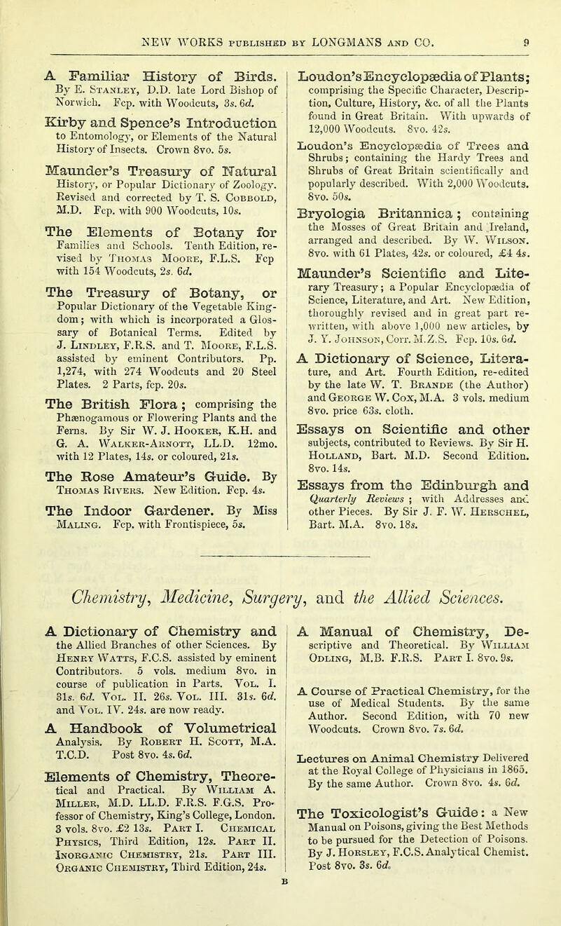 A Familiar History of Birds. By E. Stanley, D.D. late Lord Bishop of Norwich. Fcp. with Woodcuts, 3s. 6d. Kirby and Spence’s Introduction to Entomology, or Elements of the Natural History of Insects. Crown 8vo. 5s. Maunder’s Treasury of Natural Historj-, or Popular Dictionary of Zoology. Revised and corrected by T. S. Cobbold, M.D. Fcp. with 900 Woodcuts, 10s. The Elements of Botany for Families and Schools. Tenth Edition, re- vised by Thomas Moore, F.L.S. Fcp with 154 Woodcuts, 2s. 6c?. The Treasury of Botany, or Popular Dictionary of the Vegetable King- dom ; with which is incorporated a Glos- sary of Botanical Terms. Edited by J. Lindley, F.R.S. and T. Moore, F.L.S. assisted by eminent Contributors. Pp. 1,274, with 274 Woodcuts and 20 Steel Plates. 2 Parts, fcp. 20s. The British Flora ; comprising the Phsenogamous or Flowering Plants and the Ferns. By Sir W. J. Hooker, K.H. and G. A. Walker-Arnott, LL.D. 12mo. with 12 Plates, 14s. or coloured, 21s. The Rose Amateur’s Guide. By Thomas Rivers. New Edition. Fcp. 4s. The Indoor Gardener. By Miss Making. Fcp. with Frontispiece, 5s. Loudon’s Encyclopaedia of Plants; comprising the Specific Character, Descrip- tion, Culture, History, &c. of all the Plants found in Great Britain. With upwards of 12,000 Woodcuts. 8vo. 42s. Loudon’s Encyclopaedia of Trees and Shrubs; containing the Hardy Trees and Shrubs of Great Britain scientifically and popularly described. With 2,000 Woodcuts. 8vo. 50s. Bryologia Britannica ; containing the Mosses of Great Britain and Ireland, arranged and described. By W. Wilson. 8vo. with 61 Plates, 42s. or coloured, £4 4s. Maunder’s Scientific and Lite- rary Treasury; a Popular Encyclopaedia of Science, Literature, and Art. New Edition, thoroughly revised and in great part re- written, with above 1,000 new articles, by J. Y. Johnson, Corr. M.Z.S. Fcp. 10s. 6d. A Dictionary of Science, Litera- ture, and Art. Fourth Edition, re-edited by the late W. T. Brande (the Author) and George W. Cox, M.A. 3 vols. medium 8vo. price 63s. cloth. Essays on Scientific and other subjects, contributed to Reviews. By Sir H. Holland, Bart. M.D. Second Edition. 8vo. 14s. Essays from the Edinburgh and Quarterly Reviews ; with Addresses and other Pieces. By Sir J. F. W. Herschel, Bart. M.A. 8vo. 18s. Chemistry, Medicine, Surgery, and the Allied Sciences. A Dictionary of Chemistry and the Allied Branches of other Sciences. By Henry Watts, F.C.S. assisted by eminent Contributors. 5 vols. medium 8vo. in course of publication in Parts. Vol. I. 31s. 6d. Vol. II. 26s. Vol. III. 31s. 6c?. and Vol. IV. 24s. are now ready. A Handbook of Volumetrical Analysis. By Robert H. Scott, M.A. T.C.D. Post 8 vo. 4s. 6c?. Elements of Chemistry, Theore- tical and Practical. By William A. ! Miller, M.D. LL.D. F.R.S. F.G.S. Pro- fessor of Chemistry, King’s College, London. 3 vols. 8vo. £2 13s. Part I. Chemical Physics, Third Edition, 12s. Part II. Inorganic Chemistry, 21s. Part III. Organic Chemistry, Third Edition, 24s. A Manual of Chemistry, De- scriptive and Theoretical. By William Odling, M.B. F.R.S. Part I. 8vo. 9s. A Course of Practical Chemistry, for the use of Medical Students. By tlie same Author. Second Edition, with 70 new Woodcuts. Crown 8vo. 7s. Gd. Lectures on Animal Chemistry Delivered at the Royal College of Physicians in 1865. By the same Author. Crown 8vo. 4s. 6c?. The Toxicologist’s Guide: a New Manual on Poisons, giving the Best Methods to be pursued for the Detection of Poisons. By J. Horsley, F.C.S. Analytical Chemist. Post 8vo. 3s. 6d. B