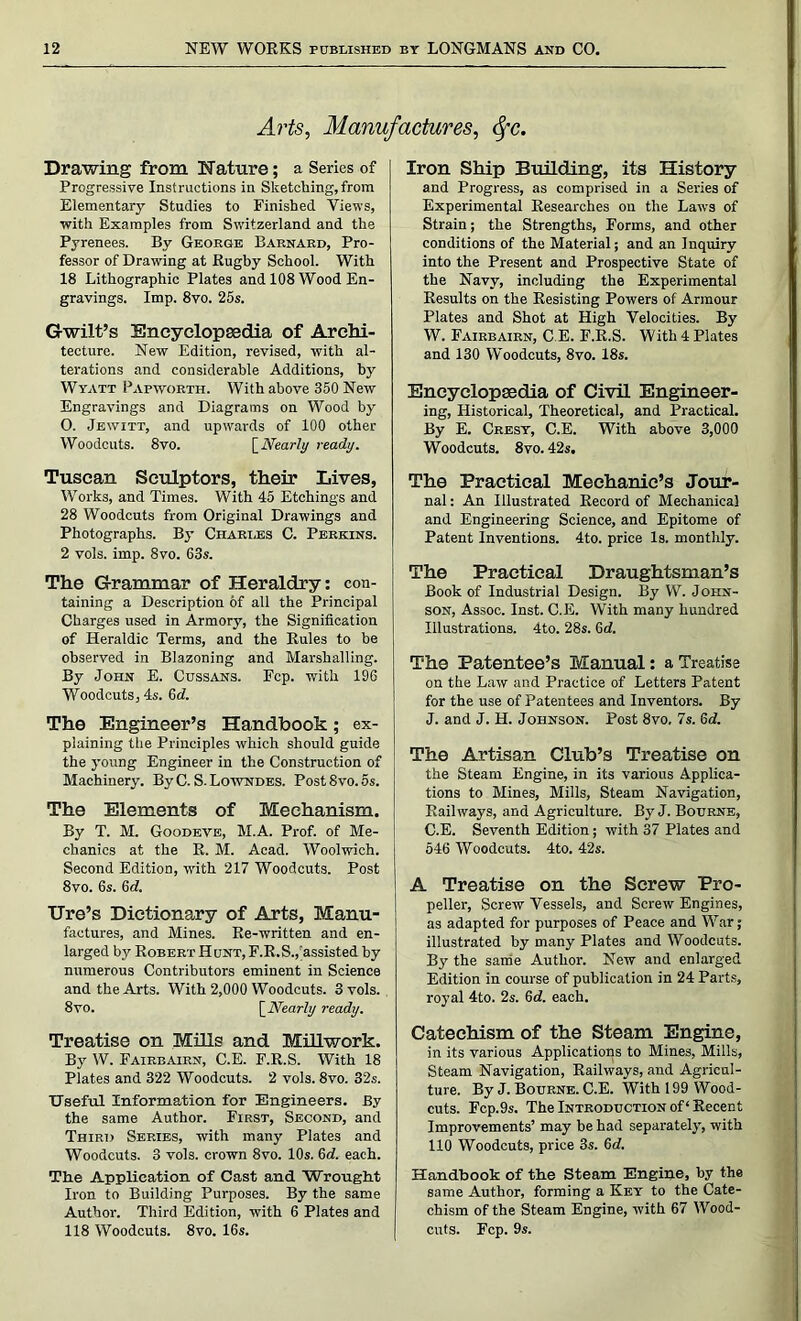 Arts, Manufactures, <fc. Drawing from Nature; a Series of Progressive Instructions in Sketching,from Elementary Studies to Finished Views, with Examples from Switzerland and the Pyrenees. By George Barnard, Pro- fessor of Drawing at Rugby School. With 18 Lithographic Plates and 108 Wood En- gravings. Imp. 8vo. 25s. Gwilt’s Encyclopaedia of Archi- tecture. New Edition, revised, with al- terations and considerable Additions, by Wyatt Papivorth. With above 350 New Engravings and Diagrams on Wood by O. Jewitt, and upwards of 100 other Woodcuts. 8vo. [Nearly ready. Tuscan Sculptors, their Lives, Works, and Times. With 45 Etchings and 28 Woodcuts from Original Drawings and Photographs. By Chari.es C. Perkins. 2 vols. imp. 8vo. 63s. The Grammar of Heraldry: con- taining a Description of all the Principal Charges used in Armor}’-, the Signification of Heraldic Terms, and the Rules to be observed in Blazoning and Marshalling. By John E. Cussans. Ecp. with 196 Woodcuts, 4s. 6d. The Engineer’s Handbook; ex- plaining the Principles which should guide the young Engineer in the Construction of Machinery. By C. S. Lowndes. Post8vo.5s. The Elements of Mechanism. By T. M. Goodeve, M.A. Prof, of Me- chanics at the R. M. Acad. Woolwich. Second Edition, with 217 Woodcuts. Post 8vo. 6s. 6d. lire’s Dictionary of Arts, Manu- factures, and Mines. Re-written and en- larged by Robert Hunt, F.R.S.,'assisted by numerous Contributors eminent in Science and the Arts. With 2,000 Woodcuts. 3 vols. 8vo. [Nearly ready. Treatise on Mills and Millwork. By W. Fairbairn, C.E. F.R.S. With 18 Plates and 322 Woodcuts. 2 vols. 8vo. 32s. Useful Information for Engineers. By the same Author. First, Second, and Third Series, with many Plates and Woodcuts. 3 vols. crown 8vo. 10s. 6d. each. The Application of Cast and Wrought Iron to Building Purposes. By the same Author. Third Edition, with 6 Plates and 118 Woodcuts. 8vo. 16s. Iron Ship Building, its History and Progress, as comprised in a Series of Experimental Researches on the Laws of Strain; the Strengths, Forms, and other conditions of the Material; and an Inquiry into the Present and Prospective State of the Navy, including the Experimental Results on the Resisting Powers of Armour Plates and Shot at High Velocities. By W. Fairbairn, C.E. F.R.S. With 4 Plates and 130 Woodcuts, 8vo. 18s. Encyclopedia of Civil Engineer- ing, Historical, Theoretical, and Practical. By E. Cresy, C.E. With above 3,000 Woodcuts. 8 vo. 42s. The Practical Mechanic’s Jour- nal : An Illustrated Record of Mechanical and Engineering Science, and Epitome of Patent Inventions. 4to. price Is. monthly. The Practical Draughtsman’s Book of Industrial Design. By W. John- son, Assoc. Inst. C.E. With many hundred Illustrations. 4to. 28s. 6d. The Patentee’s Manual: a Treatise on the Law and Practice of Letters Patent for the use of Patentees and Inventors. By J. and J. H. Johnson. Post 8vo, 7s. 6<7. The Artisan Club’s Treatise on the Steam Engine, in its various Applica- tions to Mines, Mills, Steam Navigation, Railways, and Agriculture. By J. Bourne, C.E. Seventh Edition; with 37 Plates and 546 Woodcuts. 4to. 42s. A Treatise on the Screw Pro- peller, Screw Vessels, and Screw Engines, as adapted for purposes of Peace and War; illustrated by many Plates and Woodcuts. By the same Author. New and enlarged Edition in course of publication in 24 Parts, royal 4to. 2s. 6d. each. Catechism of the Steam Engine, in its various Applications to Mines, Mills, Steam Navigation, Railways, and Agricul- ture. By J. Bourne. C.E. With 199 Wood- cuts. Fcp.9s. The Introduction of ‘ Recent Improvements’ may be had separately, with 110 Woodcuts, price 3s. 6d. Handbook of the Steam Engine, by the same Author, forming a Key to the Cate- chism of the Steam Engine, with 67 Wood- cuts. Fcp. 9s.