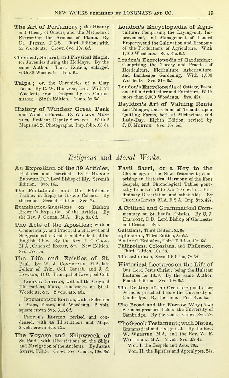 The Art of Perfumery ; the History and Theory of Odours, and the Methods of Extracting the Aromas of Plants. By Dr. Piksse, F.C.S. Third Edition, with 53 Woodcuts. Crown 8vo. 10s. 0d. Chemical, Natural, and Physical Magic, for Juveniles during the Holidays. By the same Author. Third Edition, enlarged with 38 Woodcuts. Fcp. 6s. Talpa ; or, the Chronicles of a Clay Farm. By C. W. Hoskyns, Esq. With 24 Woodcuts from Designs by G. Cruik- shank. Sixth Edition. lOmo. 5s. Gd. History of Windsor Great Park and Windsor Forest. By William Men- zies, Resident Deputy Surveyor. With 2 Maps and 20 Photographs. Imp. folio, £8 8s. Loudon’s Encyclopsedia of Agri- culture: Comprising the Laying-out, Im- provement, and Management of Landed Property, and the Cultivation and Economy of the Productions of Agriculture. With I, 100 Woodcuts. 8vo. 31s. 6d. Loudon’s Encyclopsedia of Gardening : Comprising the Theory and Practice of Horticulture, Floriculture, Arboriculture, and Landscape Gardening. With 1,000 Woodcuts. 8vo. 31s. Gd. Loudon’s Encyclopaedia of Cottage, Farm, and Villa Architecture and Furniture. With more than 2,000 Woodcuts. 8vo. 42s. Bayldon’s Art of Valuing Rents and Tillages, and Claims of Tenants upon Quitting Farms, both at Michaelmas and Lady-Day. Eighth Edition, revised by J. C. Morton. 8vo.10s.6d. Religious and An Exposition of the 39 Articles, Historical and Doctrinal. By E. Harold Browne, D.D. Lord Bishop of Ely. Seventh Edition. 8vo. 16s. Tlie Fentateueh and the Elohistie Psalms, in Reply to Bishop Colenso. By the same. Second Edition. 8vo. 2s. Examination-Questions on Bishop Browne’s Exposition of the Articles. By the Rev. J. Gorle, M.A. Fcp. 3s. 6d. The Acts of the Apostles; with a Commentary, and Practical and Devotional Suggestions for Readers and Students of the English Bible. By the Rev. F. C. Cook, M.A., Canon of Exeter, &c. New Edition, 8vo. 12s. Gd. The Life and. Epistle3 of St. Paul. By W. J. Conybeare, M.A. late Eellow of Trin. Coll. Cantab, and J. S. Hoivson, D.D. Principal of Liverpool Coll. Library Edition, with all the Original Illustrations, Maps, Landscapes on Steel, Woodcuts, &c. 2 vols. 4to. 48s. Intermediate Edition, with a Selection of Maps, Plates, and Woodcuts. 2 vols. square crown 8vo. 31s. 6d. People’s Edition, revised and con- densed, with 46 Illustrations and Maps. 2 vols. crown 8vo. 12s. The Voyage and Shipwreck of St. Paul; with Dissertations on the Ships and Navigation of the Ancients. By James Smith, F.R.S. Crown 8vo. Charts, 10s. 6a'. Jloral Works. Fasti Saeri, or a Key to the Chronology of the New Testament; com- prising an Historical Harmony of the Four Gospels, and Chronological Tables gene- rally from b.c. 70 to a.d. 70: with a Pre- liminary Dissertation and other Aids. By Thomas Lewin, M.A. F.S. A. Imp. 8vo. 42s. A Critical and Grammatical Com- mentary on St. Paul’s Epistles. By C. J. Ellicott, D.D. Lord Bishop of Gloucester and Bristol. 8vo. Galatians, Third Edition, 8s.6c7. Ephesians, Third Edition, 8s. 6d. Pastoral Epistles, Third Edition, 10s. 6d. Philippians, Colossians, and Philemon, Third Edition, 10s. 6d. Thessalonians, Second Edition, 7s. Gd. Historical Lectures on the Life of Our Lord Jesus Christ: being the Hulsean Lectures for 1859. By the same Author. Fourth Edition. 8vo. 10s. 6d. The Destiny of the Creature ; and other Sermons preached before the University of Cambridge. By the same. Post 8vo. 5s, The Broad and the Narrow Way; Two Sermons preached before the University of Cambridge. By the same. Crown 8vo. 2s. The Greek Testament; with Notes, Grammatical and Exegetical. By the Rev. W. Webster, M.A. and the Rev. W F. Wilkinson, M.A. 2 vols. 8vo. £2 4s. Vol. I. the Gospels and Acts, 20s. Vol. II. the Epistles and Apocalypse, 24s.