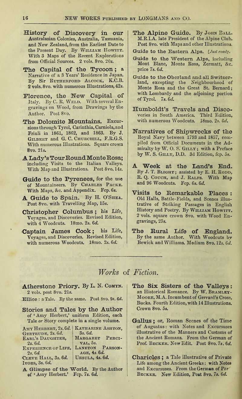 History of Discovery in onr Australasian Colonies, Australia, Tasmania, and New Zealand, from the Earliest Date to the Present Day. By William Howitt. With 3 Maps of the Recent Explorations from Official Sources. 2 vols. 8vo. 20s. The Capital of the Tycoon; a Narrative of a 3 Years’ Residence in Japan. By Sir Rutherford Alcock, K.C.B. 2 vols. 8vo. with numerous Illustrations, 42s. Florence, the Hew Capital of Italy. By C. R. Weld. With several En- gravings on Wood, from Drawings by the Author. Post 8vo. The Dolomite Mountains. Excur- sions through Tyrol, Carinthia, Carniola,and Friuli in 1861, 1862, and 1863. By J. Gilbep.t and G. C. Churchill, F.R.G.S. With numerous Illustrations. Square crown 8vo. 21s. A Lady’s Tour Round Monte Rosa; including Visits to the Italian Valleys. With Map and Illustrations. Post 8vo, 14s. Guide to the Pyrenees, for the use of Mountaineers. By Charles Packk. With Maps, &c. and Appendix. Fcp. 6s. A Guide to Spain. By H. O’Shea. Post 8vo. with Travelling Map, 15s. Christopher Columbus ; his Life, Voyages, and Discoveries. Revised Edition, with 4 Woodcuts. 18mo. 2s. 6d. Captain James Cook; his Life, Voyages, and Discoveries. Revised Edition, with numerous Woodcuts. 18mo. 2s. Gd. The Alpine Guide. By John Ball. M.R.I.A. late President of the Alpine Club, Post 8vo. with Maps and other Illustrations. Guide to the Eastern Alps. [Just ready. Guide to the Western Alps, including Mont Blanc, Monte Rosa, Zermatt, &c. price 7s. 6d. Guide to the Oberland and all Switzer- land, excepting the Neighbourhood of Monte Rosa and the Great St. Bernard; with Lombardy and the adjoining portion of Tyrol. 7s. 6 d. Humboldt’s Travels and Disco- veries in South America. Third Edition, with numerous Woodcuts. ISmo. 2s. 6d. Narratives of Shipwrecks of the Royal Navy between 1793 and 1857, com- piled from Official Documents in the Ad- miralty by W. 0. S. Gilly ; with a Preface by W. S. Gilly, D.D. 3d Edition, fcp. 5s. A Week at the Land’s End. By J. T. Blight ; assisted by E. H. Rodd, R. Q. Couch, and J. Ralfs. With Map and 96 Woodcuts. Fcp. 6s. 6c?. Visits to Remarkable Places : Old Halls, Battle-Fields, and Scenes illus- trative of Striking Passages in English History and Poetry. By William Howitt. 2 vols. square crown 8vo. with Wood En- gravings, 25s. The Rural Life of England. By the same Author. With Woodcuts by Bewick and Williams. Medium 8vo. 12s. Gd. Works of Fiction. Atherstone Priory. By L. N. Comyn. 2 vols. post 8vo. 21s. Ellice : a Tale. By the same. Post 8vo. 9s. 6d. Stories and Tales by the Author of ‘ Amy Herbert,’ uniform Edition, each Tale or Story complete in a single volume. Amy Herbert, 2s. 6d. Gertrude, 2s. 6d. Earl’s Daughter, 2s. 6d. Experience of Life, 2s. 6d. Cleve Hall, 3s. Gd. Ivors, 3s. 6d. Katharine Ashton, 3s. Gd. Margaret Perci- val, 5s. Laneton Parson- age, 4s. 6d. Ursula, 4s. 6d. A Glimpse of the World. By the Author of ‘ Amy Herbert.’ Fcp. 7s. Gd. The Six Sisters of the Valleys: an Historical Romance. By W. Bramley- Moore, M.A. Incumbent of Gerrard’s Cross, Bucks. Fourth Edition, with 14 Illustrations. Crown 8vo. 5s. Gallus ; or, Roman Scenes of the Time of Augustus: with Notes and Excursuses illustrative of the Manners and Customs of the Ancient Romans. From the German of Prof. Becker. New Edit. Post 8vo. 7s. Gd. Charieles ; a Tale illustrative of Private Life among the Ancient Greeks: with Notes and Excursuses. From the German of Prj> Becker. New Edition, Post 8vo. 7s. Gd.