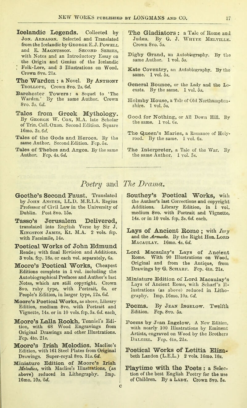 Icelandic Legends. Collected by ; Jon. Arnason. Selected and Translated from the Icelandic by George E. J. Powell and E. Magnusson. Second Series, with Notes and an Introductory Essay on the Origin and Genius of the Icelandic ' Folk-Lore, and 3 Illustrations on Wood. Crown 8vo. 21 s. The Warden : a Novel. By Anthony Trollope, Crown 8vo. 2s. 6d. Barehester Towers: a Sequel to ‘The Warden.’ By the same Author. Crown 8vo. 3s. Gd. Tales from Greek Mythology. By George W. Cox, M.A. late Scholar of Trin. Coll. Oxon. Second Edition. Square 16mo. 3s. Gd. Tales of the Gods and Heroes. By the same Author. Second Edition. Fcp. 5s. Tales of Thebes and Argos. By the same Author. Fcp. 4s. Gd. The Gladiators : a Tale of Kome and Judaea. By G. J. Whyte Melville. Crown 8vo. 5s. Digby Grand, an Autobiography. By the same Author. 1 vol. 5s. Kate Coventry, an Autobiography. By the same. 1 vol. 5s. General Bounce, or the Lady and the Lo- custs. By the same. 1 vol. 5s. Holmby House, a Tale of Old Northampton- shire. 1 vol. 5s. Good for Nothing, or All Down Hill. By the same. 1 vol. Gs. The Queen’s Maries, a Romance of Holy- rood. By the same. 1 vol. 6s. The Interpreter, a Tale of the War. By the same Author. 1 vol. 5s. Poetry and Goethe’s Second Faust. Translated by John Anster, LL.D. M.R.I.A. Regius Professor of Civil Law in the University of Dublin. Post 8vo. 15s. Tasso’s Jerusalem Delivered, translated into English Verse by Sir J. Kingston James, Kt. M.A. 2 vols. fcp. with Facsimile, 14s. Poetical Works of John Edmund Reade; with final Revision and Additions. 3 vols. fcp. 18s. or each vol. separately, 6s. Moore’s Poetical Works, Cheapest Editions complete in 1 vol. including the Autobiographical Prefaces and Author’s last Notes, which are still copyright. Crown 8vo. ruby type, with Portrait, 6s. or People’s Edition, in larger type, 12s. Gd. Moore’s Poetical Works, as above. Library Edition, medium 8vo. with Portrait and Vignette, 14s. or in 10 vols. fcp. 3s. Gd. each. Moore’s Lalla Pookh, Tenniel’s Edi- tion, with 68 Wood Engravings from Original Drawings and other Illustrations. Fcp. 4to. 21 s. Moore’s Irish Melodies, Maclise’s Edition, with 161 Steel Plates from Original Drawings. Super-royal 8vo. 31s. Gd, Miniature Edition of Moore’s Irish Melodies, with Maclise’s Illustrations, (as above) reduced in Lithography. Imp. I6mo. 10s. Gd. The Drama. Southey’s Poetical Works, with the Author’s last Corrections and copyright Additions. Library Edition, in 1 vol. medium 8vo. with Portrait and Vignette, 14s. or in 10 vols. fcp. 3s. Gd. each. Lays of Ancient Pome ; with Ivry and the Armada. By the Right Hon. Lord Macaulay. 16mo. 4s. Gd. Lord Macaulay’s Lays of Ancient Rome. With 90 Illustrations on Wood, Original and from the Antique, from Drawings by G. Scharf. Fcp. 4to. 21s. Miniature Edition of Lord Macaulay’s Lays of Ancient Rome, with Scharf’s Il- lustrations (as above) reduced in Litho- graphy. Imp. 16mo. 10s. Gd. Poems. By Jean Ingelow. Twelfth Edition. Fcp. 8vo. 5s. Poems by Jean Ingelow. A New Edition, with nearly 100 Illustrations bj’ Eminent Artists, engraved on Wood by the Brothers Dalziel. Fcp. 4to. 2Is. Poetical Works of Letitia Eliza- beth Landon (L.E.L.) 2 vols. 16mo. 10s. Playtime with the Poets: a Selec- tion of the best English Poetry for the use of Children. By a Lady. Crown 8vo. 5s.