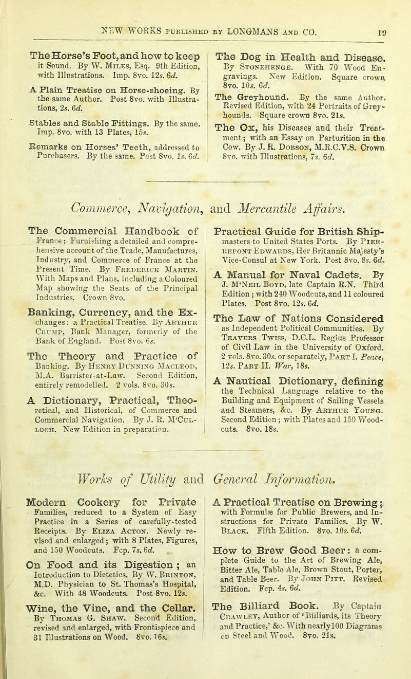 NEW WORKS PUBLISHED The Horse’s Foot, and how to keep it Sound. By W. Miles, Esq. 9th Edition, with Illustrations. Imp. 8vo. 12s. 611. A Plain Treatise on Horse-shoeing. By the same Author. Post 8vo. with Illustra- tions, 2s. 6d. Stables and Stable Fittings. By the same. Imp. 8vo. with 13 Plates, 15s. Remarks on Horses’ Teeth, addressed to Purchasers. By the same. Post 8vo. Is. 6(7. by LONGMANS and CO. 19 The Dog in Health and Disease. By Stonehenge. With 70 Wood En- gravings. New Edition. Square crown 8vo. 10s. 6d. The Greyhound. By the same Author. Revised Edition, with 24 Portraits of Grey- hounds. Square crown 8vo. 21s. The Ox, his Diseases and their Treat- ment ; with an Essay on Parturition in the Cow. By J. R. Dobson, M.R.C.Y.S. Crown Syo. with Illustrations, 7s. 6d. Commerce, Navigation. The Commercial Handbook of France; Furnishing a detailed and compre- hensive account of the Trade, Manufactures, Industry, and Commerce of France at the Present Time. By Frederick Martin. With Maps and Plans, including a Coloured Map showing the Seats of the Principal Industries. Crown 8vo. Banking, Currency, and the Ex- changes : a Practical Treatise. By Arthur Crump, Bank Manager, formerly of the Bank of England. Post 8vo. 6s. The Theory and Practice of Banking. B_v Henry Dunning Macleod, M.A. Barrister-at-Law. Second Edition, entirely remodelled. 2 vols. 8vo. 30s. A Dictionary, Practical, Theo- retical, and Historical, of Commerce and Commercial Navigation. By J. R. M'Cul- loch. New Edition in preparation. and Mercantile Affairs. Practical Guide for British Ship- masters to United States Ports. By Pier- kepont Edwards, Her Britannic Majesty’s Vice-Consul at New York. Post 8vo. 8s. 6d. A Manual for Naval Cadets. By J. M‘Neil Boyd, late Captain R.N. Third Edition; with 240 Woodcuts,and 11 coloured Plates. Post 8vo. 12s. 6d. The Law of Nations Considered as Independent Political Communities. By Travers Twiss, D.C.L. Regius Professor of Civil Law in the University of Oxford. 2 vols. 8vo. 30s. or separately, Part I. Peace, 12s. Part II. War, 18s. A Nautical Dictionary, defining the Technical Language relative to the Building and Equipment of Sailing Vessels and Steamers, &c. By Arthur Young. Second Edition; with Plates and 159 Wood- cuts. 8vo. 18s. Works of Utility and General Information. Modern Cookery for Private Famib'es, reduced to a System of Easy Practice in a Series of carefully-tested Receipts. By Eliza Acton. Newly re- vised and enlarged; with 8 Plates, Figures, and 150 Woodcuts. Fep. 7s. 6d. On Food and its Digestion ; an Introduction to Dietetics. By VV. Brinton, M.D. Physician to St. Thomas’s Hospital, &c. With 48 Woodcuts. Post 8vo. 12s. Wine, the Vine, and the Cellar. By Thomas G. Shaw. Second Edition, revised and enlarged, with Frontispiece and 31 Illustrations on Wood. 8vo. 16s. A Practical Treatise on Brewing; with Formulas for Public Brewers, and In- structions for Private Families. By W. Black. Fifth Edition. 8vo. 10s. 6d. How to Brew Good Beer: a com- plete Guide to the Art of Brewing Ale, Bitter Ale, Table Ale, Brown Stout, Porter, and Table Beer. By John Pitt. Revised Edition. Fcp. 4s. 6d. The Billiard Book. By Captain Crawley, Author of‘Billiards, its Theory and Practice,’ &c. With nearlylOO Diagrams cd Steel and Wood. 8vo. 21s.