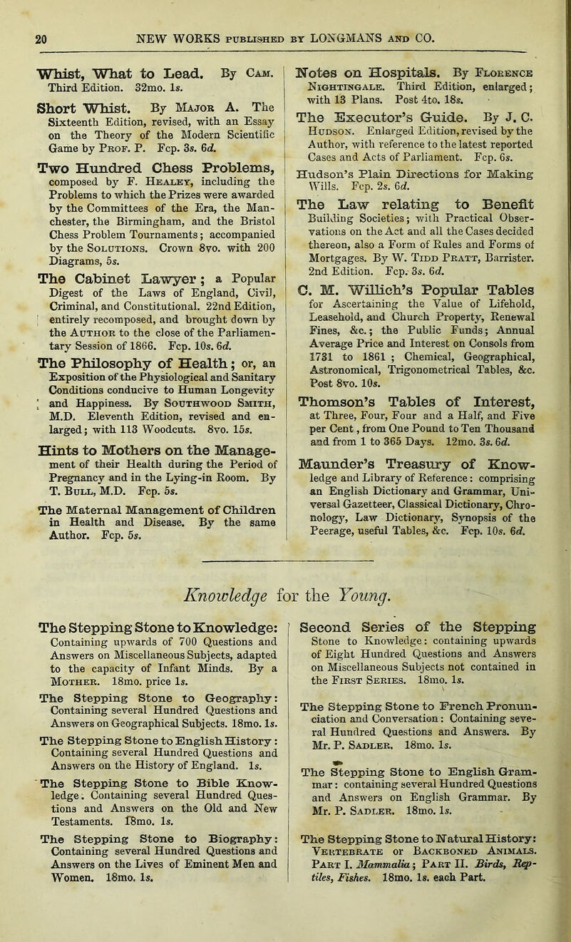 Whist, What to Lead. By Cam. Third. Edition. 32mo. Is. Short Whist. By Major A. The Sixteenth Edition, revised, with an Essay on the Theory of the Modern Scientific Game by Prof. P. Fcp. 3s. 6d. Two Hundred Chess Problems, composed by F. Healey, including the Problems to which the Prizes were awarded by the Committees of the Era, the Man- chester, the Birmingham, and the Bristol Chess Problem Tournaments; accompanied by the Solutions. Crown 8vo. with 200 Diagrams, 5s. The Cabinet Lawyer; a Popular Digest of the Laws of England, Civil, Criminal, and Constitutional. 22nd Edition, entirely recomposed, and brought down by the Author to the close of the Parliamen- tary Session of 1866. Fcp. 10s. 6d. The Philosophy of Health; or, an Exposition of the Physiological and Sanitary Conditions conducive to Human Longevity [ and Happiness. By Southwood Smith, M.D. Eleventh Edition, revised and en- larged; with 113 Woodcuts. 8vo. 15s. Hints to Mothers on the Manage- ment of their Health during the Period of Pregnancy and in the Lying-in Room. By T. Bull, M.D. Fcp. 5s. The Maternal Management of Children in Health and Disease. By the same Author. Fcp. 5s. Notes on Hospitals. By Florence Nightingale. Third Edition, enlarged; with 13 Plans. Post 4to. 18s. The Executor’s Guide. By J. C. Hudson. Enlarged Edition, revised by the Author, with reference to the latest reported Cases and Acts of Parliament. Fcp. 6s. Hudson’s Plain Directions for Making Wills. Fcp. 2s. 6d. The Law relating to Benefit Building Societies; with Practical Obser- vations on the Act and all the Cases decided thereon, also a Form of Rules and Forms of Mortgages. By W. Tidd Pratt, Barrister. 2nd Edition. Ecp. 3s. 6d. 0. M. Willieh’s Popular Tables for Ascertaining the Value of Lifehold, Leasehold, and Church Property, Renewal Fines, &c.; the Public Funds; Annual Average Price and Interest on Consols from 1731 to 1861 ; Chemical, Geographical, Astronomical, Trigonometrical Tables, &c. Post 8vo. 10s. Thomson’s Tables of Interest, at Three, Four, Four and a Half, and Five per Cent, from One Pound to Ten Thousand and from 1 to 365 Days. 12mo. 3s. 6<i. Maunder’s Treasury of Know- ledge and Library of Reference: comprising an English Dictionary and Grammar, Uni- versal Gazetteer, Classical Dictionary, Chro- nology, Law Dictionary, Synopsis of the Peerage, useful Tables, &c. Ecp. 10s. 6d. Knowledge for the Young. The Stepping Stone to Knowledge: Containing upwards of 700 Questions and Answers on Miscellaneous Subjects, adapted to the capacity of Infant Minds. By a Mother. 18mo. price Is. Tlie Stepping Stone to Geography: Containing several Hundred Questions and Answers on Geographical Subjects. 18mo. Is. The Stepping Stone to English History: Containing several Hundred Questions and Answers on the History of England. Is. The Stepping Stone to Bible Know- ledge. Containing several Hundred Ques- tions and Answers on the Old and New Testaments. i'8mo. Is. The Stepping Stone to Biography: Containing several Hundred Questions and Answers on the Lives of Eminent Men and Women. 18mo, Is. Second Series of the Stepping Stone to Knowledge: containing upwards of Eight Hundred Questions and Answers on Miscellaneous Subjects not contained in the First Series. 18mo. Is. The Stepping Stone to French Pronun- ciation and Conversation: Containing seve- ral Hundred Questions and Answers. By Mr. P. Sadler. 18mo. Is. The Stepping Stone to English Gram- mar : containing several Hundred Questions and Answers on English Grammar. By Mr. P. Sadler. 18mo. Is. The Stepping Stone to Natural History: Vertebrate or Backboned Animals. Part I. Mammalia; Part II. Birds, Rep- tiles, Fishes. 18mo. Is. eaGh Part.