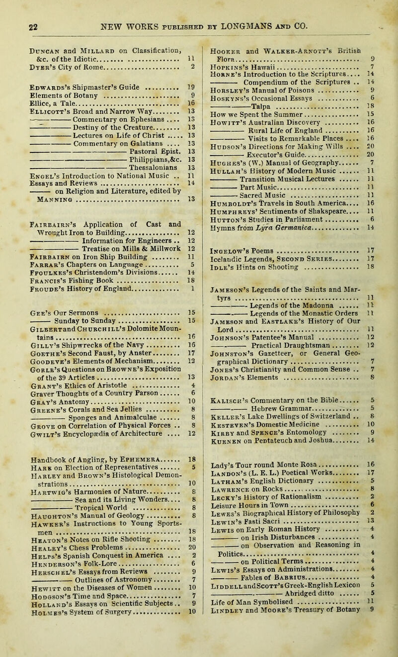 Duncan and Millard on Classification, &c. of the Idiotic Dyer’s City of Rome Edwards’s Shipmaster’s Guide Elements of Botany Ellice, a Tale Ellicott’s Broad and Narrow Way Commentary on Ephesians .... —— Destiny of the Creature Lectures on Life of Christ Commentary on Galatians .... Pastoral Epist. - Philippians,&c. Thessalonians Engel’s Introduction to National Music .. Essays and Reviews on Religion and Literature, edited by Manning Fairbairn’s Application of Cast and Wrought Iron to Building Information for Engineers .. Treatise on Mills & Millwork Fairbairn on Iron Ship Building Farrar’s Chapters on Language Ffoulkes’s Christendom’s Divisions Francis’s Fishing Book Froude’s History of England Gee’s Our Sermons Sunday to Sunday GiLBERTand Church ill’s Dolomite Moun- tains Gilly’s Shipwrecks of the Navy Goethe’s Second Faust, by Anster Goodbye’s Elements of Mechanism Gorlr’s Questions on Browne’s Exposition of the 39 Articles Grant’s Ethics of Aristotle Graver Thoughts of a Country Parson Gray’s Anatomy Greene’s Corals and Sea Jellies Sponges and Animalculae Grove on Correlation of Physical Forces .. Gwilt’s Encyclopaedia of Architecture .... Handbook of Angling, by Ephemera Hark on Election of Representatives Harley and Brown’s Histological Demon- strations Hartwig’s Harmonies of Nature Sea and its Living Wonders.... Tropical World Hauqhton’s Manual of Geology Hawker’s Instructions to Young Sports- men Heaton’s Notes on Rifle Shooting Healey’s Chess Problems Helps’s Spanish Conquest in America Henderson’s Folk-Lore Hehsch el’s Essays from Reviews ........ Outlines of Astronomy Hewitt on the Diseases of Women Hodgson’s Time and Space Holland’s Essays on Scientific Subjects .. Holmes’s System cf Surgery Hooker and Walker-Arnott’s British Flora 9 Hopkins’s Hawaii 7 Horne’s Introduction to the Scriptures.... 14 Compendium of the Scriptures .. 14 Horsley’s Manual of Poisons 9 Hoskyns’s Occasional Essays 6 Talpa 18 How we Spent the Summer 15 Howitt’s Australian Discovery 16 Rural Life of England 16 Visits to Remarkable Places .... 16 Hudson’s Directions for Making Wills .... 20 Executor’s Guide 20 Hughes’s (W.) Manual of Geography 7 Hullah’s History of Modern Music ...... 11 Transition Musical Lectures 11 Part Music 11 Sacred Music 11 Humboldt’s Travels in South America.... 16 Humphreys’ Sentiments of Shakspeare.... 11 Hutton’s Studies in Parliament 6 Hymns from Lyra Germanica 14 Ingelow’s Poems 17 Icelandic Legends, Second Series 17 Idle’s Hints on Shooting 18 Jameson’s Legends of the Saints and Mar- tyrs 11 Legends of the Madonna 15 Legends of the Monastic Orders 11 Jameson and Eastlake’s History of Our Lord 11 Johnson’s Patentee’s Manual 12 — Practical Draughtsman 12 Johnston’s Gazetteer, or General Geo- graphical Dictionary 7 Jones’s Christianity and Common Sense .. 7 Jordan’s Elements 8 Kalisch’s Commentary on the Bible 5 Hebrew Grammar 5 Keller’s Lake Dwellings of Switzerland .. 8 Kesteven’s Domestic Medicine 10 Kirby and Spence’s Entomology 9 Kuenen on Pentateuch and Joshua 14 Lady’s Tour round Monte Rosa 16 Landon’s (L. E. L.) Poetical Works 17 Latham’s English Dictionary 5 Lawrence on Rocks 8 Lecky’s History of Rationalism 2 Leisure Hours in Town 6 Lewes’s Biographical History of Philosophy 2 Lewin’s Fasti Sacri 13 Lewis on Early Roman History 4 on Irish Disturbances 4 on Observation and Reasoning in Politics 4 on Political Terms 4 Lewis’s Essays on Administrations 4 Fables of Babrius 4 Liddell andScoTT’s Greek-English Lexicon 5 Abridged ditto 5 Life of Man Symbolised 11 Lindley and Moore’s Treasury of Botany 9 11 2 19 9 16 13 13 13 13 13 13 13 13 11 14 13 12 12 12 11 5 14 18 1 15 15 16 16 17 12 13 4 6 10 8 8 8 12 18 5 10 8 8 8 8 18 18 20 2 6 9 7 10 7 9 10