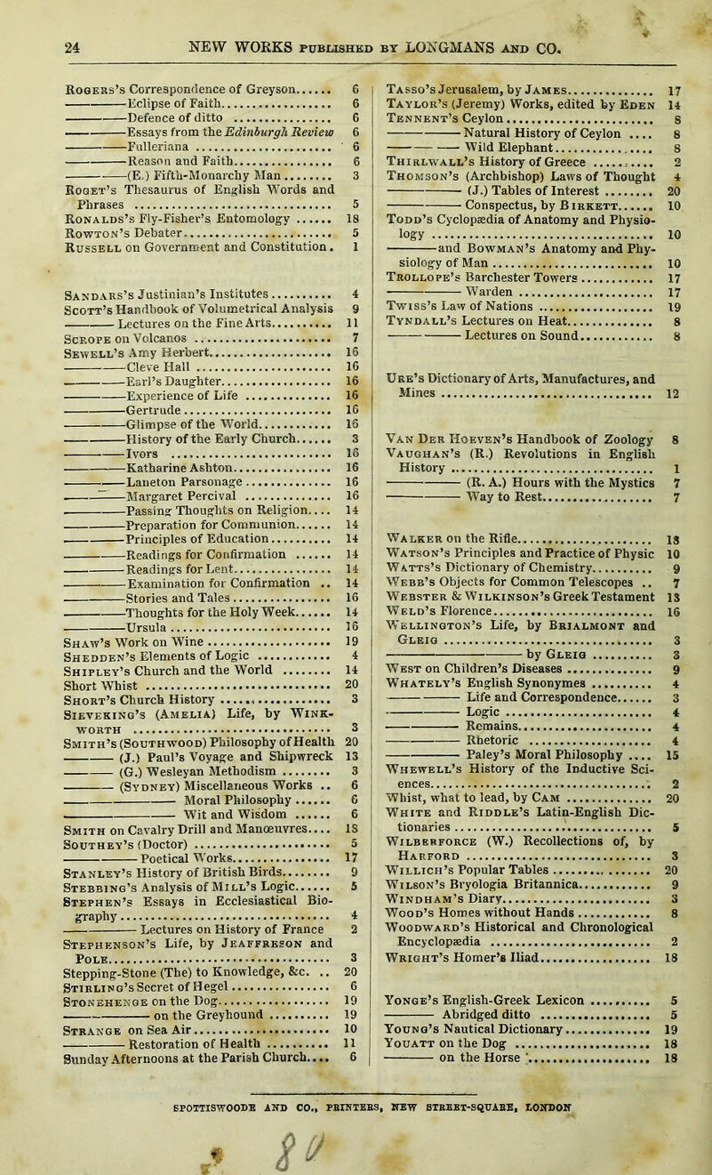 Rogers’s Correspondence of Greyson 6 Eclipse of Faith 6 Defence of ditto 6 Essays from the Edinburgh Review 6 Fulleriana 6 Reason and Faith 6 (E.) Fifth-Monarchy Man 3 Roset’s Thesaurus of English Words and Phrases 5 Ronalds’s Fly-Fisher’s Entomology 18 Rowton’s Debater 5 Russell on Government and Constitution. 1 Sandars’s Justinian’s Institutes 4 Scott’s Handbook of Volumetrical Analysis 9 Lectures on the Fine Arts 11 Scrope on Volcanos 7 Sewell’s Amy Herbert 16 Cleve Hall 10 Earl’s Daughter 16 Experience of Life 16 Gertrude 16 Glimpse of the World 16 History of the Early Church 3 Ivors 16 Katharine Ashton 16 Laneton Parsonage 16 . ——Margaret Percival 16 Passing Thoughts on Religion.... 14 Preparation for Communion 14 Principles of Education 14 —Readings for Confirmation 14 Readings for Lent 14 Examination for Confirmation .. 14 Stories and Tales 16 Thoughts for the Holy Week 14 Ursula 16 Shaw’s Work on Wine 19 Shedden’s Elements of Logic 4 Shipley’s Church and the World 14 Short Whist 20 Short’s Church History 3 Sieveking’s (Amelia) Life, by Wink- worth 3 Smith’s (Southwood) Philosophy of Health 20 (J.) Paul’s Voyage and Shipwreck 13 (G.) Wesleyan Methodism 3 (Sydney) Miscellaneous Works .. 6 Moral Philosophy 6 . Wit and Wisdom 6 Smith on Cavalry Drill and Manoeuvres— IS Southey’s (Doctor) 5 Poetical Works 17 Stanley’s History of British Birds 9 Stebbing’s Analysis of Mill’s Logic 5 Stephen’s Essays in Ecclesiastical Bio- graphy 4 Lectures on History of France 2 Stephenson’s Life, by Jeaffreson and Pole 3 Stepping-Stone (Tbe) to Knowledge, &c. .. 20 Stirling’s Secret of Hegel 6 Stonehenge on the Dog 19 on the Greyhound 19 Strange on Sea Air 10 Restoration of Health 11 Sunday Afternoons at the Parish Church.... 6 Tasso’s Jerusalem, by James 17 Taylor’s (Jeremy) Works, edited by Eden 14 Tbnnent’s Ceylon s Natural History of Ceylon .... 8 Wild Elephant 8 Thirlwall’s History of Greece ;.... 2 Thomson’s (Archbishop) Laws of Thought 4 (J.) Tables of Interest 20 Conspectus, by B irkett 10 Todd’s Cyclopaedia of Anatomy and Physio- logy 10 and Bowman’s Anatomy and Phy- siology of Man 10 Trollope’s Barchester Towers 17 Warden 17 Twiss’s Law of Nations 19 Tyndall’s Lectures on Heat 8 Lectures on Sound 8 Ore’s Dictionary of Arts, Manufactures, and Mines 12 Van Der Hoeven’s Handbook of Zoology 8 Vaughan’s (R.) Revolutions in English History l (R. A.) Hours with the Mystics 7 Way to Rest 7 Walker on the Rifle is Watson’s Principles and Practice of Physic 10 Watts’s Dictionary of Chemistry 9 Webb’s Objects for Common Telescopes .. 7 Webster & Wilkinson’s Greek Testament IS Weld’s Florence 16 Wellington’s Life, by Brialmont and Gleig 3 by Gleig 3 West on Children’s Diseases 9 Whately’s English Synonymes 4 Life and Correspondence 3 Logic 4 Remains 4 Rhetoric 4 Paley’s Moral Philosophy .... 15 Whewell’s History of the Inductive Sci- ences 2 Whist, what to lead, by Cam 20 White and Riddle’s Latin-English Dic- tionaries 5 Wilbbrforce (W.) Recollections of, by Harford 3 Willich’s Popular Tables 20 Wilson’s Bryologia Britannica 9 Windham’s Diary 3 Wood’s Homes without Hands 8 Woodward’s Historical and Chronological Encyclopaedia 2 Wright’s Homer’s Iliad 18 Yonge’s English-Greek Lexicon 5 Abridged ditto 5 Young’s Nautical Dictionary 19 Youatt on the Dog 18 on the Horse ' 18 SPOTTISWOODE AND CO., PRINTERS, NEW STREET-SQUARE, LONDON