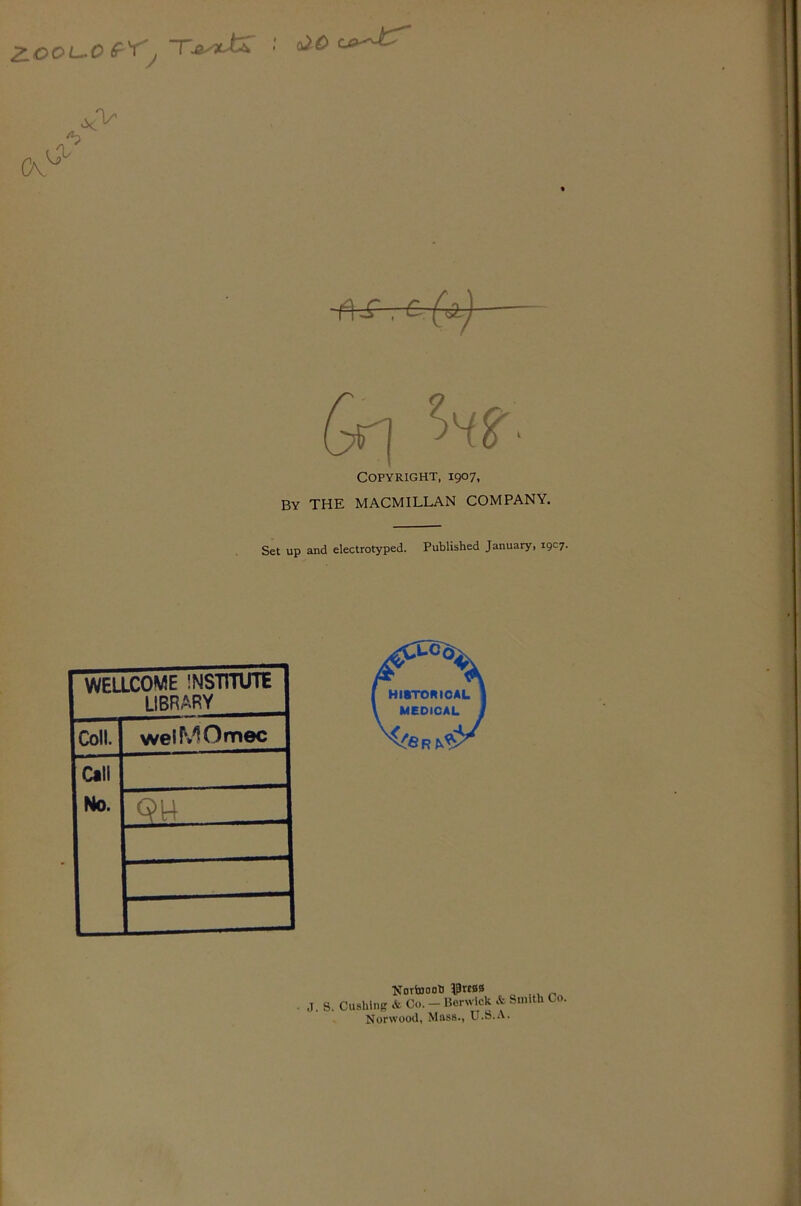 ZOOi^O , Tj^ytJX ■■ y vie V Cv f\S,-&-(A) Gr] ^HS'- Copyright, 1907, By the MACMILLAN COMPANY. Set up and electrotyped. Published January, 19C7. WELLCOME INSTVnrnE LIBRARY Coll. welMOmec Call No. Qu KovbJootJ IPrtBS J. S. Cushing & Co. — Berwick & Smith Co. Norwood, Mass., U.8.A.