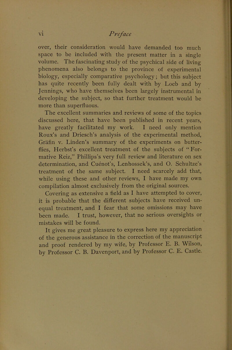 over, their consideration would have demanded too much space to be included with the present matter in a single volume. The fascinating study of the psychical side of living phenomena also belongs to the province of experimental biology, especially comparative psychology; but this subject has quite recently been fully dealt with by Loeb and by Jennings, who have themselves been largely instrumental in developing the subject, so that further treatment would be more than superfluous. The excellent summaries and reviews of some of the topics discussed here, that have been published in recent years, have greatly facilitated my work. I need only mention Roux’s and Driesch’s analysis of the experimental method, Grafin v. Linden’s summary of the experiments on butter- flies, Herbst’s excellent treatment of the subjects of “For- mative Reiz,’’ Phillips’s very full review and literature on sex determination, and Cuenot’s, Lenhossek’s, and O. Schultze’s treatment of the same subject. I need scarcely add that, while using these and other reviews, I have made my own compilation almost exclusively from the original sources. Covering as extensive a field as I have attempted to cover, it is probable that the different subjects have received un- equal treatment, and I fear that some omissions may have been made. I trust, however, that no serious oversights or mistakes will be found. It gives me great pleasure to express here my appreciation of the generous assistance in the correction of the manuscript and proof rendered by my wife, by Professor E. B. Wilson, by Professor C. B. Davenport, and by Professor C. E. Castle.