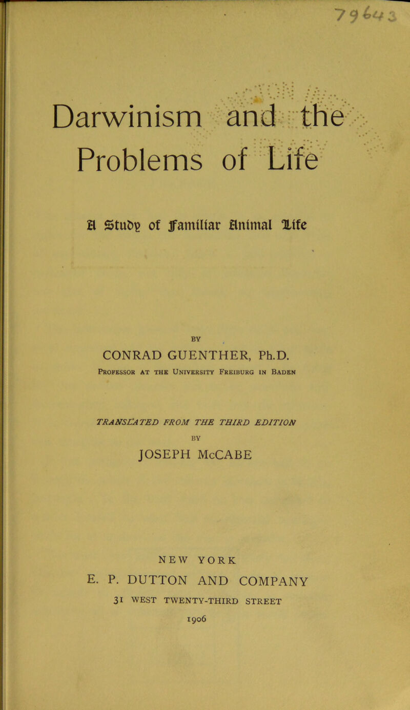 7 Darwinism Problems a Stufci? of jfamUtar animal Xtfe BY CONRAD GUENTHER, Ph.D. Professor at the University Freiburg in Baden TRANSLATED FROM THE THIRD EDITION BY JOSEPH McCABE NEW YORK E. P. DUTTON AND COMPANY 31 WEST TWENTY-THIRD STREET 1906