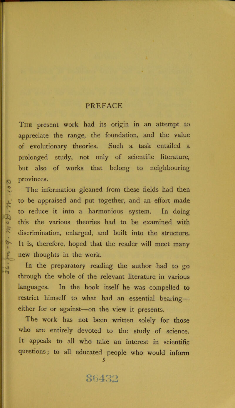 PREFACE 4 £ 3} M s: 4, 9 vj The present work had its origin in an attempt to appreciate the range, the foundation, and the value of evolutionary theories. Such a task entailed a prolonged study, not only of scientific literature, but also of works that belong to neighbouring provinces. The information gleaned from these fields had then to be appraised and put together, and an effort made to reduce it into a harmonious system. In doing this the various theories had to be examined with discrimination, enlarged, and built into the structure. It is, therefore, hoped that the reader will meet many new thoughts in the work. In the preparatory reading the author had to go through the whole of the relevant literature in various languages. In the book itself he was compelled to restrict himself to what had an essential bearing— either for or against—on the view it presents. The work has not been written solely for those who are entirely devoted to the study of science. It appeals to all who take an interest in scientific questions; to all educated people who would inform