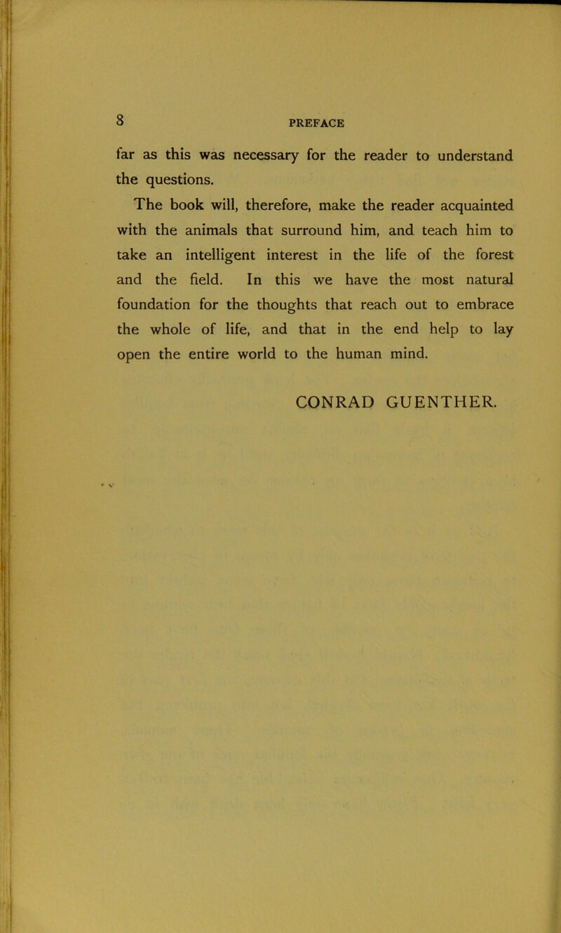 far as this was necessary for the reader to understand the questions. The book will, therefore, make the reader acquainted with the animals that surround him, and teach him to take an intelligent interest in the life of the forest and the field. In this we have the most natural foundation for the thoughts that reach out to embrace the whole of life, and that in the end help to lay open the entire world to the human mind. CONRAD GUENTHER.