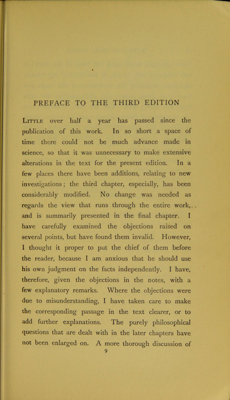 PREFACE TO THE THIRD EDITION Little over half a year has passed since the publication of this work. In so short a space of time there could not be much advance made in science, so that it was unnecessary to make extensive alterations in the text for the present edition. In a few places there have been additions, relating to new investigations; the third chapter, especially, has been considerably modified. No change was needed as regards the view that runs through the entire work, and is summarily presented in the final chapter. I have carefully examined the objections raised on several points, but have found them invalid. However, I thought it proper to put the chief of them before the reader, because I am anxious that he should use his own judgment on the facts independently. I have, therefore, given the objections in the notes, with a few explanatory remarks. Where the objections were due to misunderstanding, I have taken care to make the corresponding passage in the text clearer, or to add further explanations. The purely philosophical questions that are dealt with in the later chapters have not been enlarged on. A more thorough discussion of