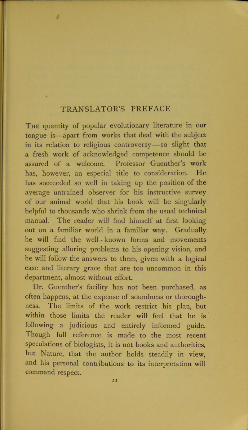 TRANSLATOR’S PREFACE The quantity of popular evolutionary literature in our tongue is—apart from works that deal with the subject in its relation to religious controversy—so slight that a fresh work of acknowledged competence should be assured of a welcome. Professor Guenther’s work has, however, an especial title to consideration. He has succeeded so well in taking up the position of the average untrained observer for his instructive survey of our animal world that his book will be singularly helpful to thousands who shrink from the usual technical manual. The reader will find himself at first looking out on a familiar world in a familiar way. Gradually he will find the well - known forms and movements suggesting alluring problems to his opening vision, and he will follow the answers to them, given with a logical ease and literary grace that are too uncommon in this department, almost without effort. Dr. Guenther’s facility has not been purchased, as often happens, at the expense of soundness or thorough- ness. The limits of the work restrict his plan, but within those limits the reader will feel that he is following a judicious and entirely informed guide. Though full reference is made to the most recent speculations of biologists, it is not books and authorities, but Nature, that the author holds steadily in view, and his personal contributions to its interpretation will command respect.