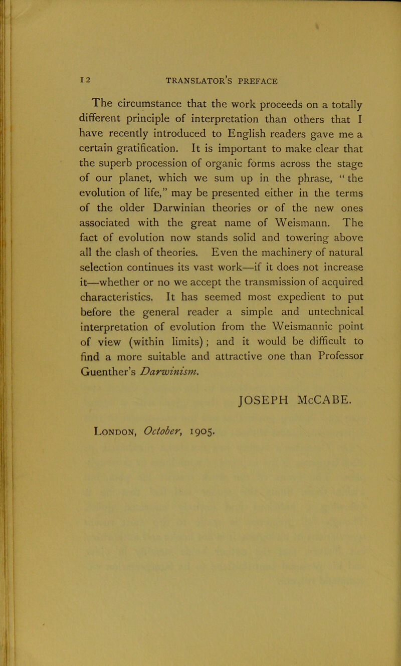 The circumstance that the work proceeds on a totally different principle of interpretation than others that I have recently introduced to English readers gave me a certain gratification. It is important to make clear that the superb procession of organic forms across the stage of our planet, which we sum up in the phrase, “ the evolution of life,” may be presented either in the terms of the older Darwinian theories or of the new ones associated with the great name of Weismann. The fact of evolution now stands solid and towering above all the clash of theories. Even the machinery of natural selection continues its vast work—if it does not increase it—whether or no we accept the transmission of acquired characteristics. It has seemed most expedient to put before the general reader a simple and untechnical interpretation of evolution from the Weismannic point of view (within limits) ; and it would be difficult to find a more suitable and attractive one than Professor Guenther’s Darwinism. JOSEPH McCABE. London, October, 1905.