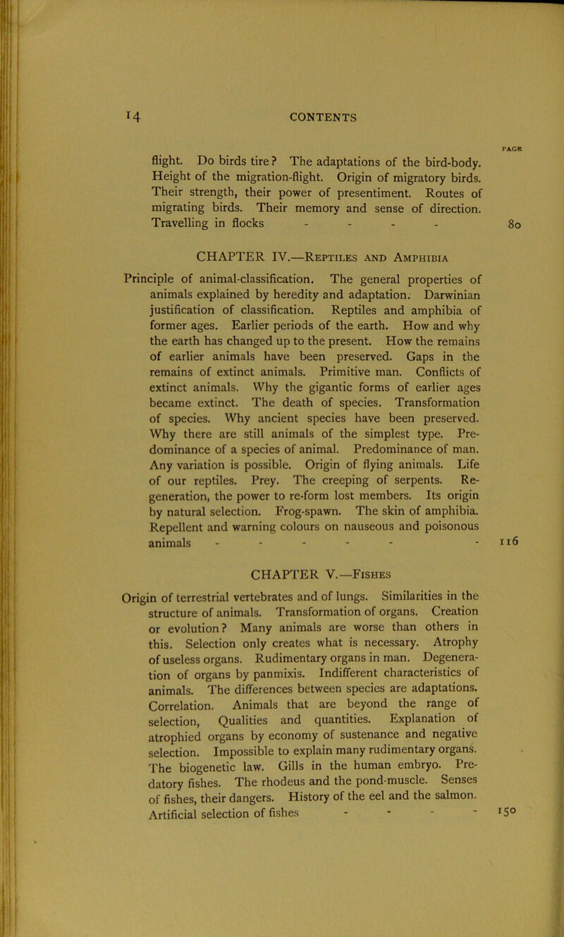 flight. Do birds tire ? The adaptations of the bird-body. Height of the migration-flight. Origin of migratory birds. Their strength, their power of presentiment. Routes of migrating birds. Their memory and sense of direction. Travelling in flocks .... CHAPTER IV.—Reptiles and Amphibia Principle of animal-classification. The general properties of animals explained by heredity and adaptation. Darwinian justification of classification. Reptiles and amphibia of former ages. Earlier periods of the earth. How and why the earth has changed up to the present. How the remains of earlier animals have been preserved. Gaps in the remains of extinct animals. Primitive man. Conflicts of extinct animals. Why the gigantic forms of earlier ages became extinct. The death of species. Transformation of species. Why ancient species have been preserved. Why there are still animals of the simplest type. Pre- dominance of a species of animal. Predominance of man. Any variation is possible. Origin of flying animals. Life of our reptiles. Prey. The creeping of serpents. Re- generation, the power to re-form lost members. Its origin by natural selection. Frog-spawn. The skin of amphibia. Repellent and warning colours on nauseous and poisonous animals - CHAPTER V.—Fishes Origin of terrestrial vertebrates and of lungs. Similarities in the structure of animals. Transformation of organs. Creation or evolution? Many animals are worse than others in this. Selection only creates what is necessary. Atrophy of useless organs. Rudimentary organs in man. Degenera- tion of organs by panmixis. Indifferent characteristics of animals. The differences between species are adaptations. Correlation. Animals that are beyond the range of selection, Qualities and quantities. Explanation of atrophied organs by economy of sustenance and negative selection. Impossible to explain many rudimentary organs. The biogenetic law. Gills in the human embryo. Pre- datory fishes. The rhodeus and the pond-muscle. Senses of fishes, their dangers. History of the eel and the salmon. Artificial selection of fishes