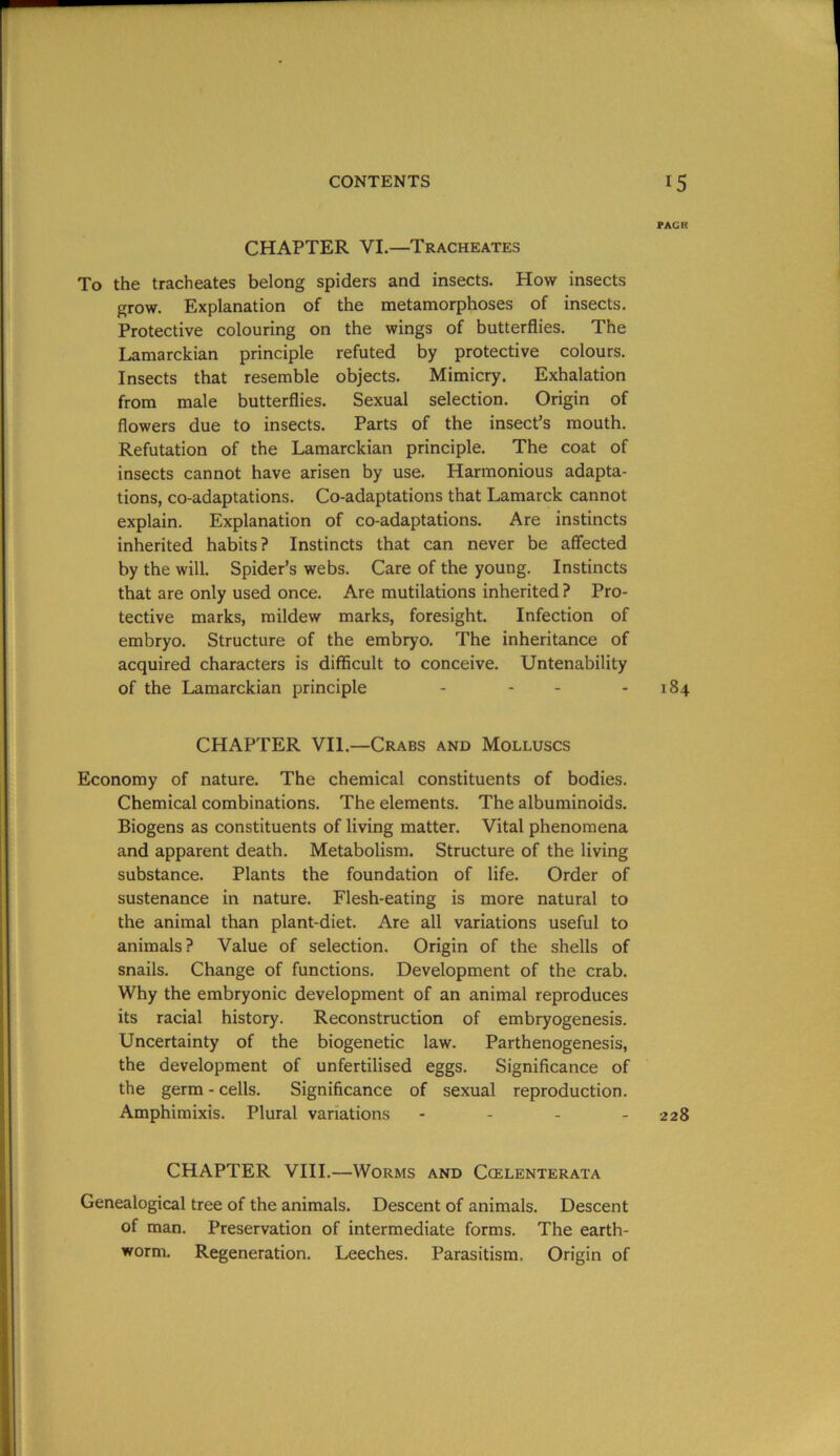 PAGR CHAPTER VI.—Tracheates To the tracheates belong spiders and insects. How insects grow. Explanation of the metamorphoses of insects. Protective colouring on the wings of butterflies. The Lamarckian principle refuted by protective colours. Insects that resemble objects. Mimicry. Exhalation from male butterflies. Sexual selection. Origin of flowers due to insects. Parts of the insect’s mouth. Refutation of the Lamarckian principle. The coat of insects cannot have arisen by use. Harmonious adapta- tions, co-adaptations. Co-adaptations that Lamarck cannot explain. Explanation of co-adaptations. Are instincts inherited habits? Instincts that can never be affected by the will. Spider’s webs. Care of the young. Instincts that are only used once. Are mutilations inherited ? Pro- tective marks, mildew marks, foresight. Infection of embryo. Structure of the embryo. The inheritance of acquired characters is difficult to conceive. Untenability of the Lamarckian principle - - - - 184 CHAPTER VII.—Crabs and Molluscs Economy of nature. The chemical constituents of bodies. Chemical combinations. The elements. The albuminoids. Biogens as constituents of living matter. Vital phenomena and apparent death. Metabolism. Structure of the living substance. Plants the foundation of life. Order of sustenance in nature. Flesh-eating is more natural to the animal than plant-diet. Are all variations useful to animals? Value of selection. Origin of the shells of snails. Change of functions. Development of the crab. Why the embryonic development of an animal reproduces its racial history. Reconstruction of embryogenesis. Uncertainty of the biogenetic law. Parthenogenesis, the development of unfertilised eggs. Significance of the germ - cells. Significance of sexual reproduction. Amphimixis. Plural variations - - - - 228 CHAPTER VIII.—Worms and Ccelenterata Genealogical tree of the animals. Descent of animals. Descent of man. Preservation of intermediate forms. The earth- worm. Regeneration. Leeches. Parasitism. Origin of
