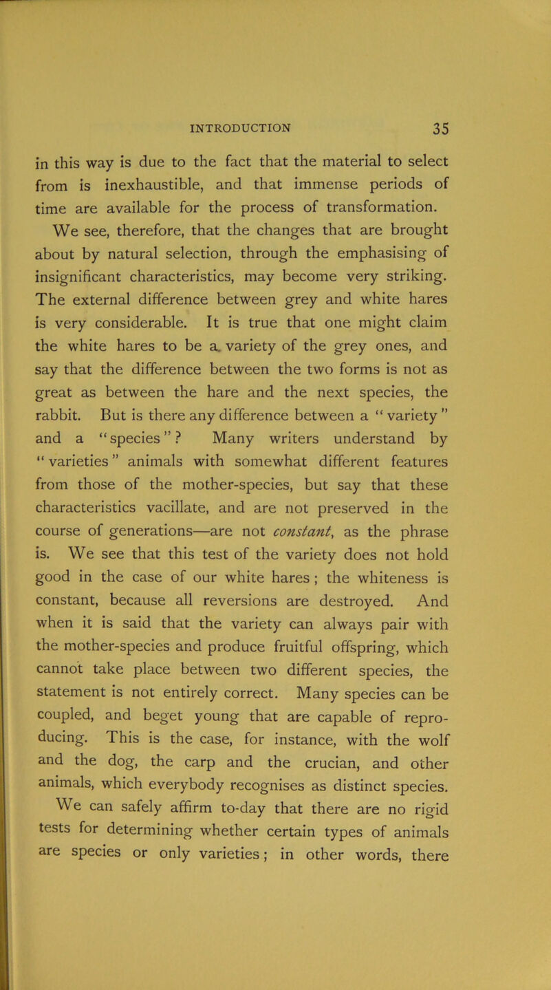 in this way is due to the fact that the material to select from is inexhaustible, and that immense periods of time are available for the process of transformation. We see, therefore, that the changes that are brought about by natural selection, through the emphasising of insignificant characteristics, may become very striking. The external difference between grey and white hares is very considerable. It is true that one might claim the white hares to be a. variety of the grey ones, and say that the difference between the two forms is not as great as between the hare and the next species, the rabbit. But is there any difference between a “ variety ” and a “species”? Many writers understand by “ varieties ” animals with somewhat different features from those of the mother-species, but say that these characteristics vacillate, and are not preserved in the course of generations—are not constant, as the phrase is. We see that this test of the variety does not hold good in the case of our white hares ; the whiteness is constant, because all reversions are destroyed. And when it is said that the variety can always pair with the mother-species and produce fruitful offspring, which cannot take place between two different species, the statement is not entirely correct. Many species can be coupled, and beget young that are capable of repro- ducing. This is the case, for instance, with the wolf and the dog, the carp and the crucian, and other animals, which everybody recognises as distinct species. We can safely affirm to-day that there are no rigid tests for determining whether certain types of animals are species or only varieties; in other words, there