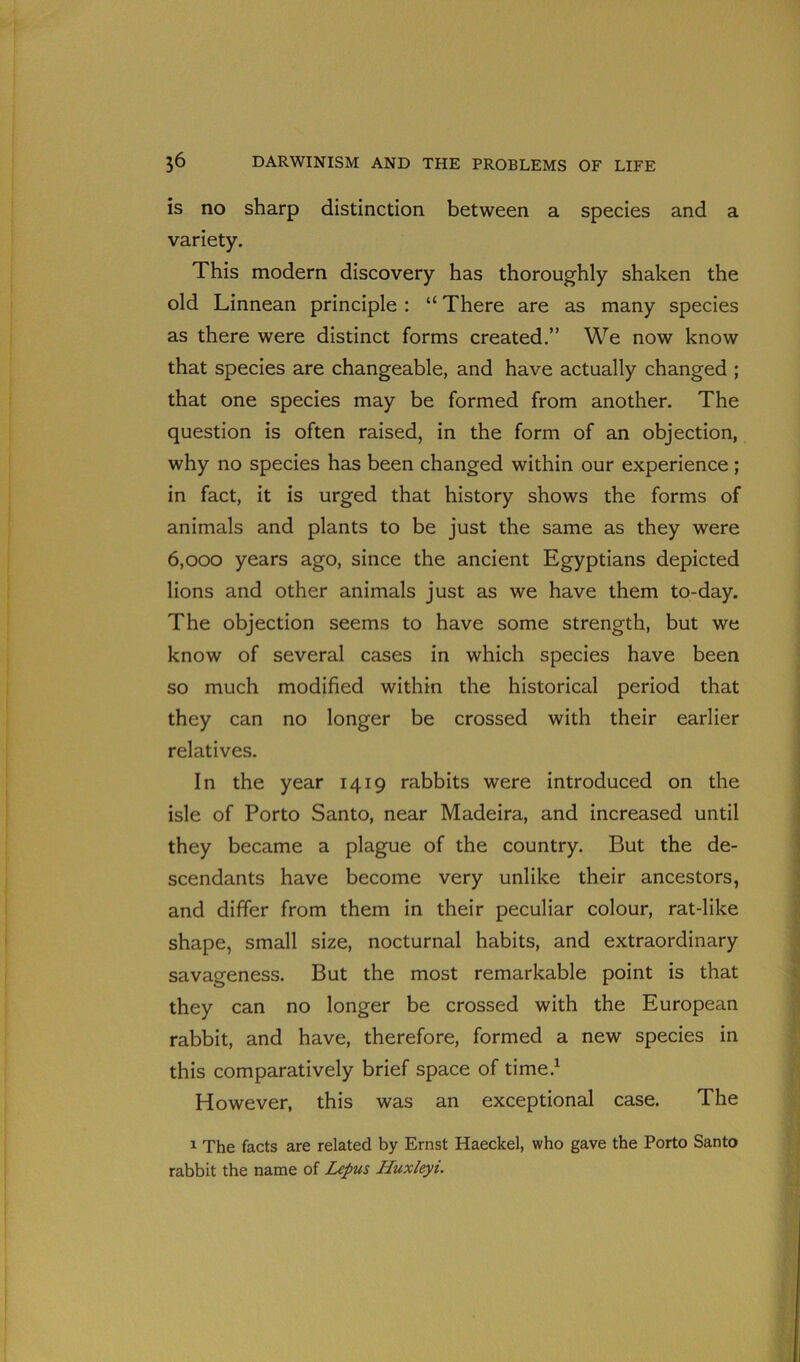 is no sharp distinction between a species and a variety. This modern discovery has thoroughly shaken the old Linnean principle : “ There are as many species as there were distinct forms created.” We now know that species are changeable, and have actually changed ; that one species may be formed from another. The question is often raised, in the form of an objection, why no species has been changed within our experience ; in fact, it is urged that history shows the forms of animals and plants to be just the same as they were 6,000 years ago, since the ancient Egyptians depicted lions and other animals just as we have them to-day. The objection seems to have some strength, but we know of several cases in which species have been so much modified within the historical period that they can no longer be crossed with their earlier relatives. In the year 1419 rabbits were introduced on the isle of Porto Santo, near Madeira, and increased until they became a plague of the country. But the de- scendants have become very unlike their ancestors, and differ from them in their peculiar colour, rat-like shape, small size, nocturnal habits, and extraordinary savageness. But the most remarkable point is that they can no longer be crossed with the European rabbit, and have, therefore, formed a new species in this comparatively brief space of time.1 However, this was an exceptional case. The 1 The facts are related by Ernst Haeckel, who gave the Porto Santo rabbit the name of Lepus Huxleyi.