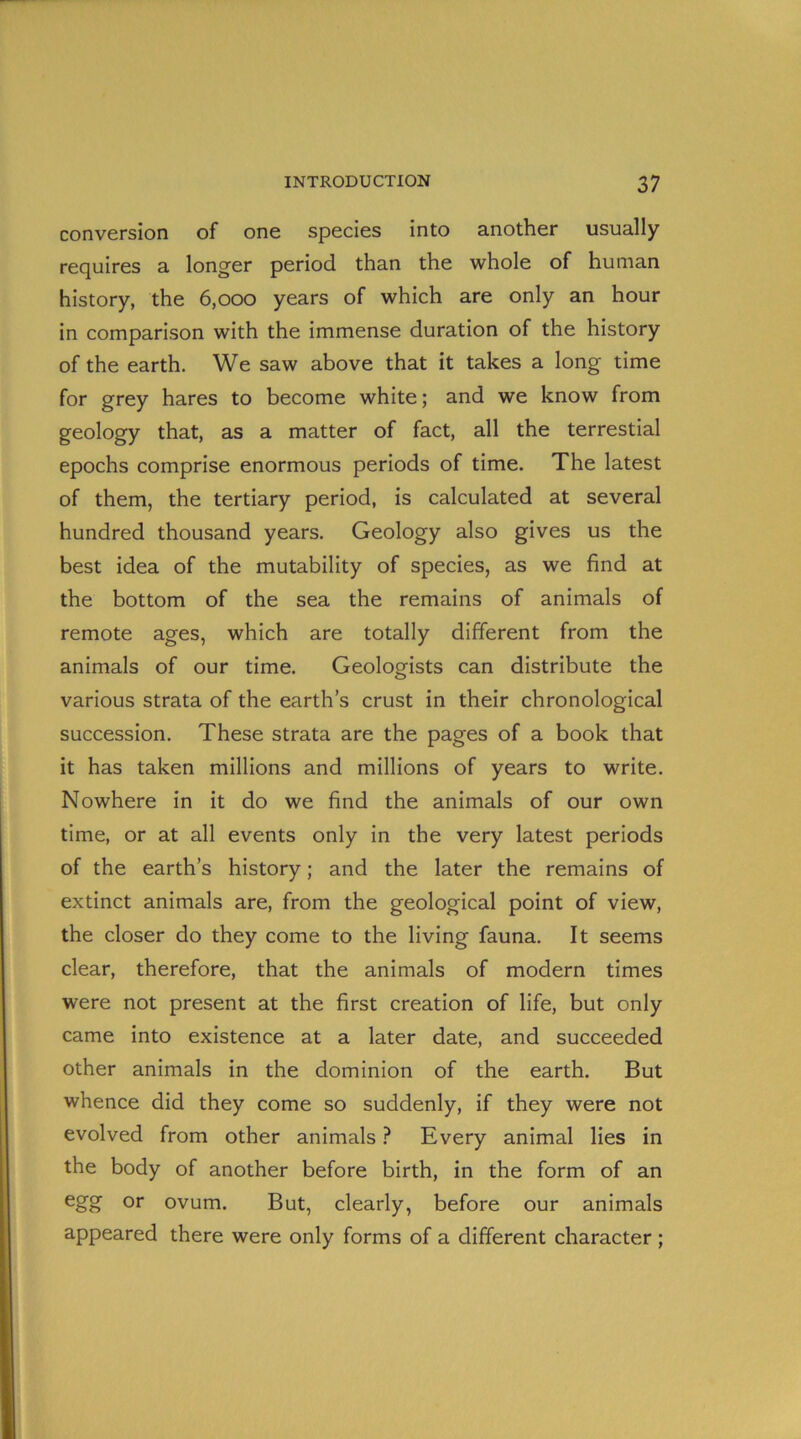 conversion of one species into another usually requires a longer period than the whole of human history, the 6,000 years of which are only an hour in comparison with the immense duration of the history of the earth. We saw above that it takes a long time for grey hares to become white; and we know from geology that, as a matter of fact, all the terrestial epochs comprise enormous periods of time. The latest of them, the tertiary period, is calculated at several hundred thousand years. Geology also gives us the best idea of the mutability of species, as we find at the bottom of the sea the remains of animals of remote ages, which are totally different from the animals of our time. Geologists can distribute the various strata of the earth’s crust in their chronological succession. These strata are the pages of a book that it has taken millions and millions of years to write. Nowhere in it do we find the animals of our own time, or at all events only in the very latest periods of the earth’s history; and the later the remains of extinct animals are, from the geological point of view, the closer do they come to the living fauna. It seems clear, therefore, that the animals of modern times were not present at the first creation of life, but only came into existence at a later date, and succeeded other animals in the dominion of the earth. But whence did they come so suddenly, if they were not evolved from other animals ? Every animal lies in the body of another before birth, in the form of an egg or ovum. But, clearly, before our animals appeared there were only forms of a different character ;