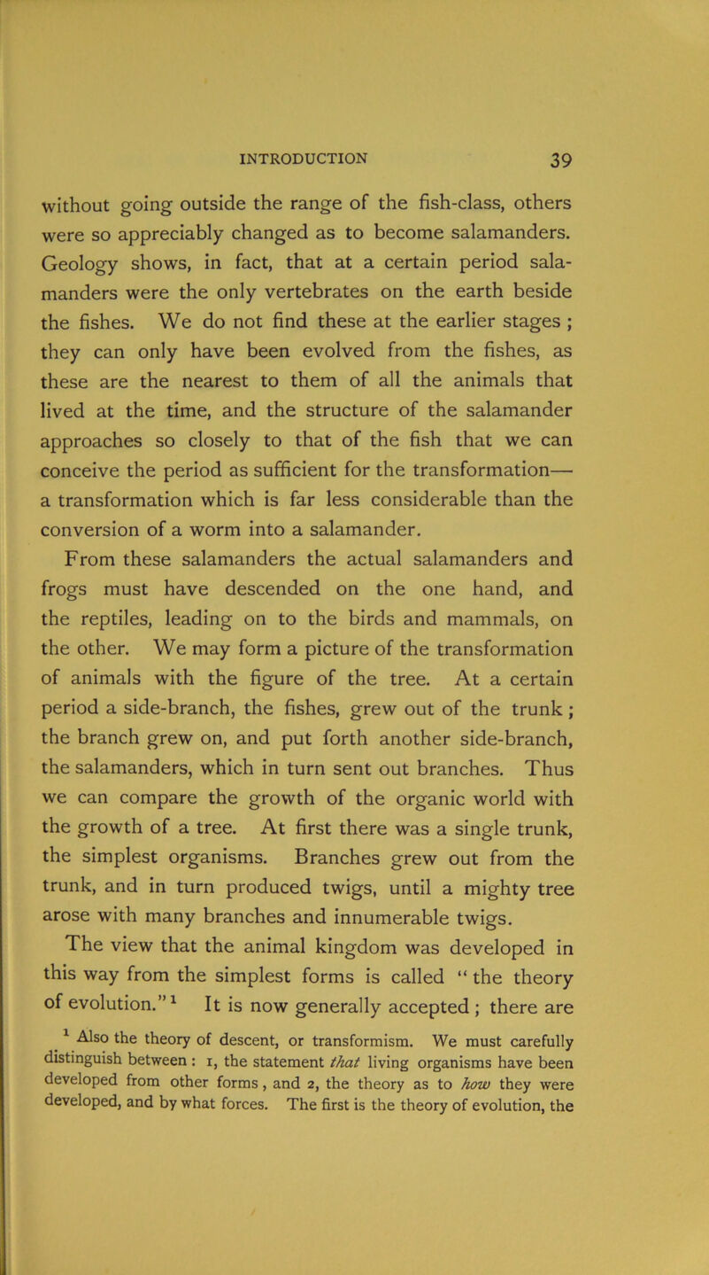 without going outside the range of the fish-class, others were so appreciably changed as to become salamanders. Geology shows, in fact, that at a certain period sala- manders were the only vertebrates on the earth beside the fishes. We do not find these at the earlier stages ; they can only have been evolved from the fishes, as these are the nearest to them of all the animals that lived at the time, and the structure of the salamander approaches so closely to that of the fish that we can conceive the period as sufficient for the transformation—• a transformation which is far less considerable than the conversion of a worm into a salamander. From these salamanders the actual salamanders and frogs must have descended on the one hand, and the reptiles, leading on to the birds and mammals, on the other. We may form a picture of the transformation of animals with the figure of the tree. At a certain period a side-branch, the fishes, grew out of the trunk; the branch grew on, and put forth another side-branch, the salamanders, which in turn sent out branches. Thus we can compare the growth of the organic world with the growth of a tree. At first there was a single trunk, the simplest organisms. Branches grew out from the trunk, and in turn produced twigs, until a mighty tree arose with many branches and innumerable twigs. The view that the animal kingdom was developed in this way from the simplest forms is called “ the theory of evolution.”1 It is now generally accepted ; there are 1 Also the theory of descent, or transformism. We must carefully distinguish between : i, the statement that living organisms have been developed from other forms, and 2, the theory as to how they were developed, and by what forces. The first is the theory of evolution, the