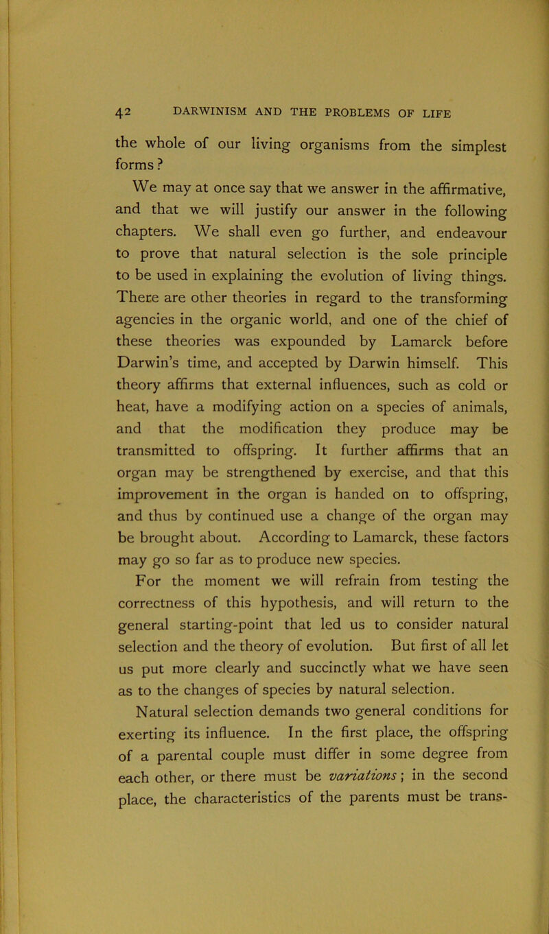 the whole of our living organisms from the simplest forms ? We may at once say that we answer in the affirmative, and that we will justify our answer in the following chapters. We shall even go further, and endeavour to prove that natural selection is the sole principle to be used in explaining the evolution of living things. There are other theories in regard to the transforming agencies in the organic world, and one of the chief of these theories was expounded by Lamarck before Darwin’s time, and accepted by Darwin himself. This theory affirms that external influences, such as cold or heat, have a modifying action on a species of animals, and that the modification they produce may be transmitted to offspring. It further affirms that an organ may be strengthened by exercise, and that this improvement in the organ is handed on to offspring, and thus by continued use a change of the organ may be brought about. According to Lamarck, these factors may go so far as to produce new species. For the moment we will refrain from testing the correctness of this hypothesis, and will return to the general starting-point that led us to consider natural selection and the theory of evolution. But first of all let us put more clearly and succinctly what we have seen as to the changes of species by natural selection. Natural selection demands two general conditions for exerting its influence. In the first place, the offspring of a parental couple must differ in some degree from each other, or there must be variations; in the second place, the characteristics of the parents must be trans-