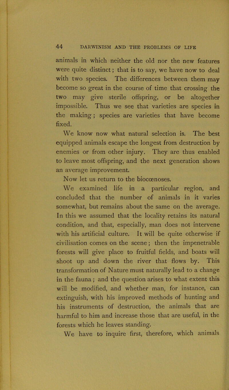 animals in which neither the old nor the new features were quite distinct; that is to say, we have now to deal with two species. The differences between them may become so great in the course of time that crossing the two may give sterile offspring, or be altogether impossible. Thus we see that varieties are species in the making; species are varieties that have become fixed. We know now what natural selection is. The best equipped animals escape the longest from destruction by enemies or from other injury. They are thus enabled to leave most offspring, and the next generation shows an average improvement. Now let us return to the bioccenoses. We examined life in a particular region, and concluded that the number of animals in it varies somewhat, but remains about the same on the average. In this we assumed that the locality retains its natural condition, and that, especially, man does not intervene with his artificial culture. It will be quite otherwise if civilisation comes on the scene ; then the impenetrable forests will give place to fruitful fields, and boats will shoot up and down the river that flows by. This transformation of Nature must naturally lead to a change in the fauna; and the question arises to what extent this will be modified, and whether man, for instance, can extinguish, with his improved methods of hunting and his instruments of destruction, the animals that are harmful to him and increase those that are useful, in the forests which he leaves standing. We have to inquire first, therefore, which animals