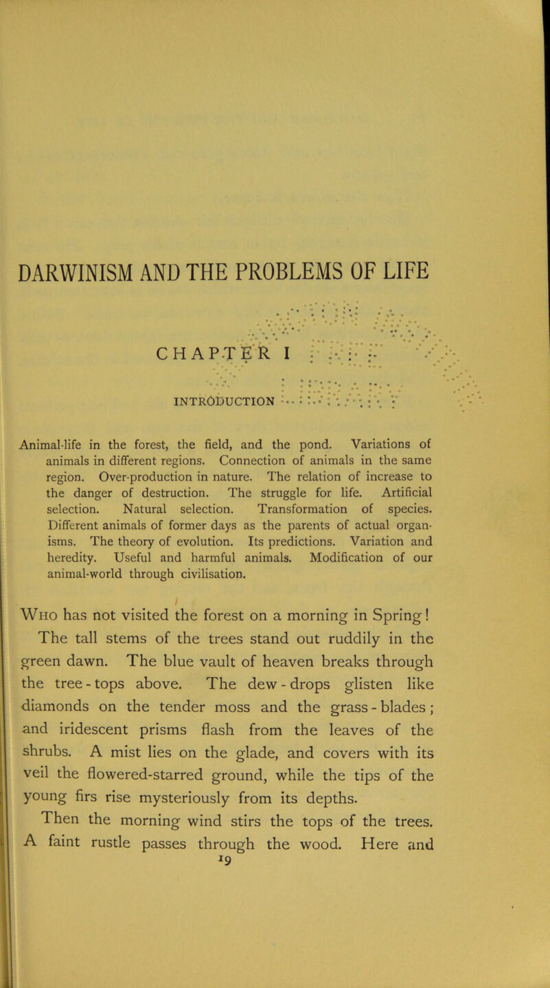 CHAPTER I INTRODUCTION Animal-life in the forest, the field, and the pond. Variations of animals in different regions. Connection of animals in the same region. Over-production in nature. The relation of increase to the danger of destruction. The struggle for life. Artificial selection. Natural selection. Transformation of species. Different animals of former days as the parents of actual organ- isms. The theory of evolution. Its predictions. Variation and heredity. Useful and harmful animals. Modification of our animal-world through civilisation. I Who has not visited the forest on a morning in Spring! The tall stems of the trees stand out ruddily in the green dawn. The blue vault of heaven breaks through the tree - tops above. The dew - drops glisten like diamonds on the tender moss and the grass - blades ; and iridescent prisms flash from the leaves of the shrubs. A mist lies on the glade, and covers with its veil the flowered-starred ground, while the tips of the young firs rise mysteriously from its depths. Then the morning wind stirs the tops of the trees. A faint rustle passes through the wood. Here and *9