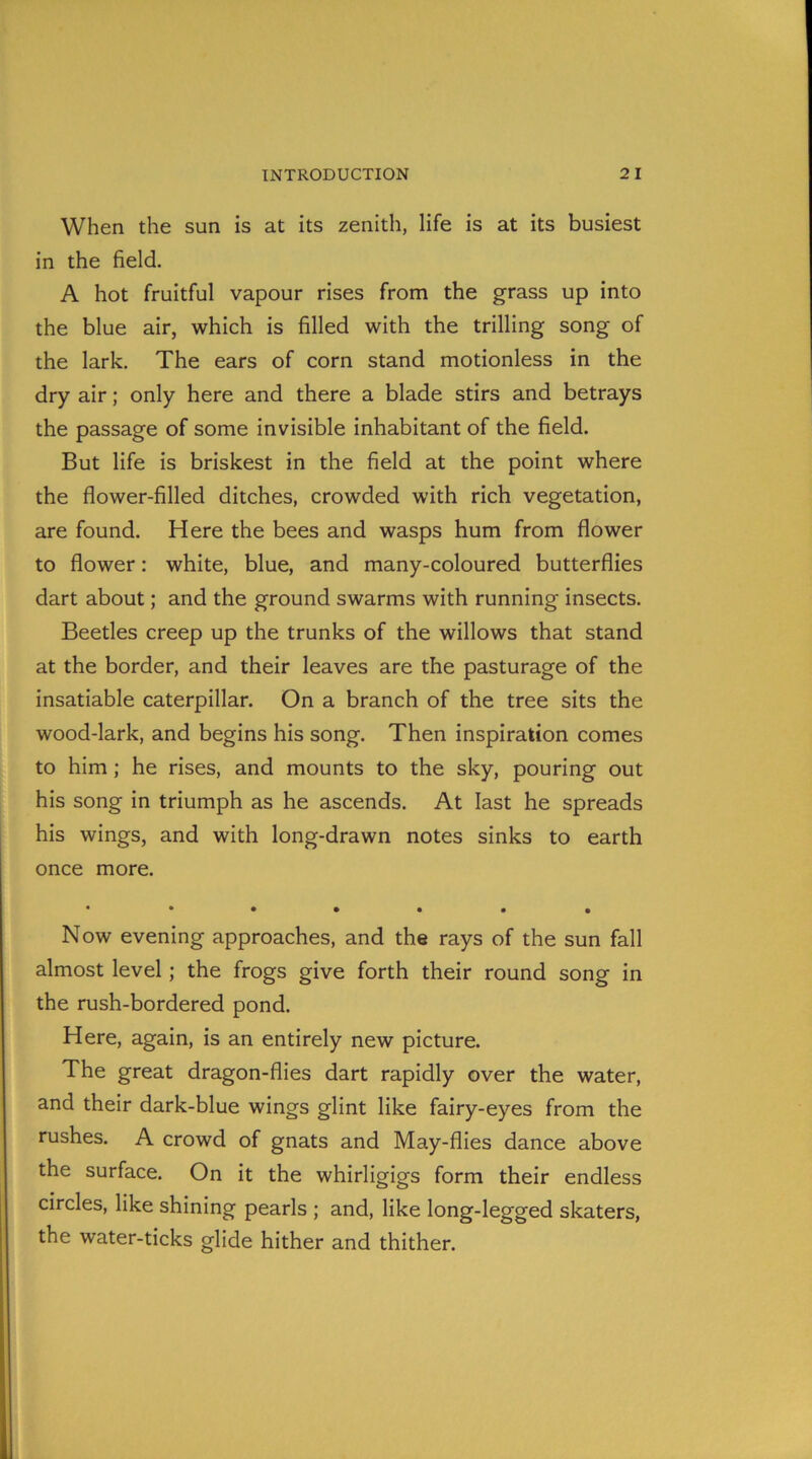 When the sun is at its zenith, life is at its busiest in the field. A hot fruitful vapour rises from the grass up into the blue air, which is filled with the trilling song of the lark. The ears of corn stand motionless in the dry air; only here and there a blade stirs and betrays the passage of some invisible inhabitant of the field. But life is briskest in the field at the point where the flower-filled ditches, crowded with rich vegetation, are found. Here the bees and wasps hum from flower to flower: white, blue, and many-coloured butterflies dart about; and the ground swarms with running insects. Beetles creep up the trunks of the willows that stand at the border, and their leaves are the pasturage of the insatiable caterpillar. On a branch of the tree sits the wood-lark, and begins his song. Then inspiration comes to him; he rises, and mounts to the sky, pouring out his song in triumph as he ascends. At last he spreads his wings, and with long-drawn notes sinks to earth once more. *•••••• Now evening approaches, and the rays of the sun fall almost level; the frogs give forth their round song in the rush-bordered pond. Here, again, is an entirely new picture. The great dragon-flies dart rapidly over the water, and their dark-blue wings glint like fairy-eyes from the rushes. A crowd of gnats and May-flies dance above the surface. On it the whirligigs form their endless circles, like shining pearls ; and, like long-legged skaters, the water-ticks glide hither and thither.