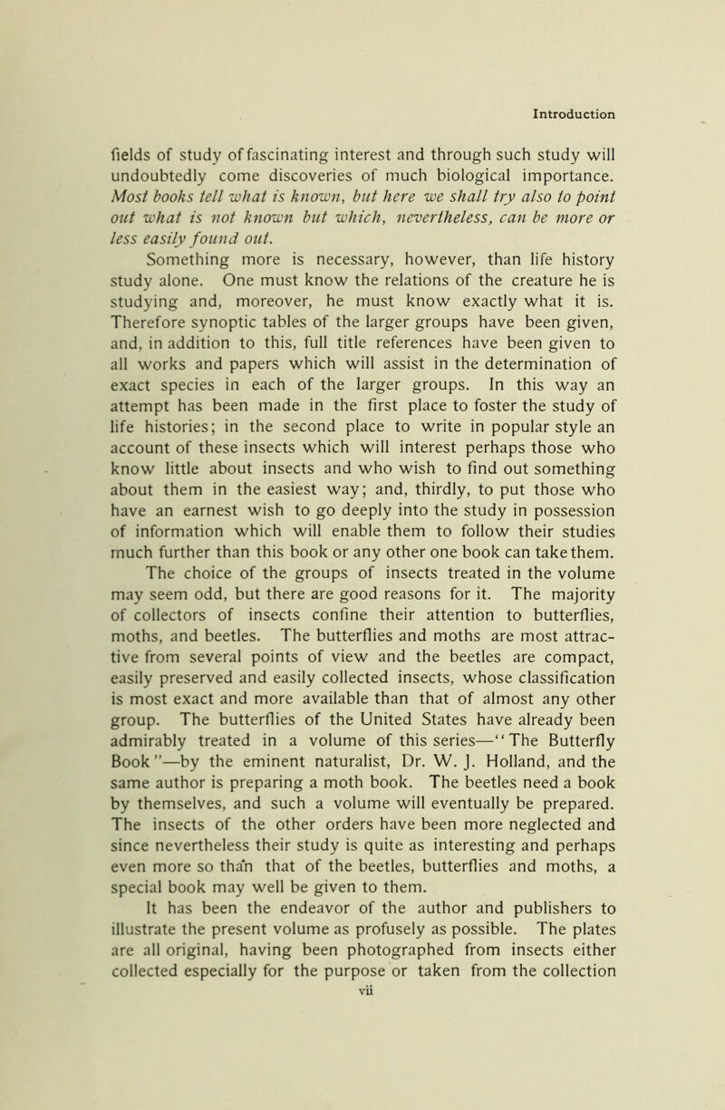 fields of study of fascinating interest and through such study will undoubtedly come discoveries of much biological importance. Most books tell what is known, but here we shall try also to point out what is not known but which, nevertheless, can be more or less easily found out. Something more is necessary, however, than life history study alone. One must know the relations of the creature he is studying and, moreover, he must know exactly what it is. Therefore synoptic tables of the larger groups have been given, and, in addition to this, full title references have been given to all works and papers which will assist in the determination of exact species in each of the larger groups. In this way an attempt has been made in the first place to foster the study of life histories; in the second place to write in popular style an account of these insects which will interest perhaps those who know little about insects and who wish to find out something about them in the easiest way; and, thirdly, to put those who have an earnest wish to go deeply into the study in possession of information which will enable them to follow their studies much further than this book or any other one book can take them. The choice of the groups of insects treated in the volume may seem odd, but there are good reasons for it. The majority of collectors of insects confine their attention to butterflies, moths, and beetles. The butterflies and moths are most attrac- tive from several points of view and the beetles are compact, easily preserved and easily collected insects, whose classification is most exact and more available than that of almost any other group. The butterflies of the United States have already been admirably treated in a volume of this series—“The Butterfly Book”—by the eminent naturalist, Dr. W. J. Holland, and the same author is preparing a moth book. The beetles need a book by themselves, and such a volume will eventually be prepared. The insects of the other orders have been more neglected and since nevertheless their study is quite as interesting and perhaps even more so than that of the beetles, butterflies and moths, a special book may well be given to them. It has been the endeavor of the author and publishers to illustrate the present volume as profusely as possible. The plates are all original, having been photographed from insects either collected especially for the purpose or taken from the collection