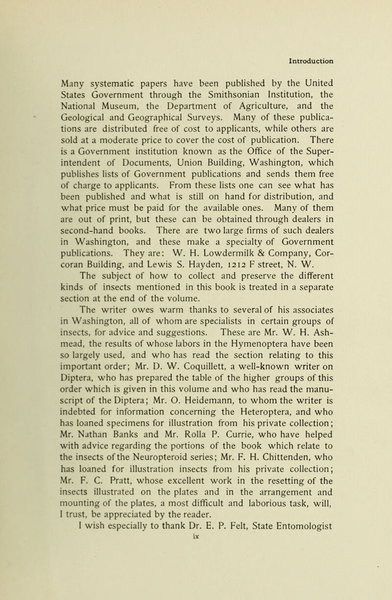 Many systematic papers have been published by the United States Government through the Smithsonian Institution, the National Museum, the Department of Agriculture, and the Geological and Geographical Surveys. Many of these publica- tions are distributed free of cost to applicants, while others are sold at a moderate price to cover the cost of publication. There is a Government institution known as the Office of the Super- intendent of Documents, Union Building, Washington, which publishes lists of Government publications and sends them free of charge to applicants. From these lists one can see what has been published and what is still on hand for distribution, and what price must be paid for the available ones. Many of them are out of print, but these can be obtained through dealers in second-hand books. There are two large firms of such dealers in Washington, and these make a specialty of Government publications. They are: W. H. Lowdermilk & Company, Cor- coran Building, and Lewis S. Hayden, 1212 F street, N. W. The subject of how to collect and preserve the different kinds of insects mentioned in this book is treated in a separate section at the end of the volume. The writer owes warm thanks to several of his associates in Washington, all of whom are specialists in certain groups of insects, for advice and suggestions. These are Mr. W. H. Ash- mead, the results of whose labors in the Hymenoptera have been so largely used, and who has read the section relating to this important order; Mr. D. W. Coquillett, a well-known writer on Diptera, who has prepared the table of the higher groups of this order which is given in this volume and who has read the manu- script of the Diptera; Mr. O. Heidemann, to whom the writer is indebted for information concerning the Heteroptera, and who has loaned specimens for illustration from his private collection; Mr. Nathan Banks and Mr. Rolla P. Currie, who have helped with advice regarding the portions of the book which relate to the insects of the Neuropteroid series; Mr. F. H. Chittenden, who has loaned for illustration insects from his private collection; Mr. F. C. Pratt, whose excellent work in the resetting of the insects illustrated on the plates and in the arrangement and mounting of the plates, a most difficult and laborious task, will, 1 trust, be appreciated by the reader. I wish especially to thank Dr. E. P. Felt, State Entomologist