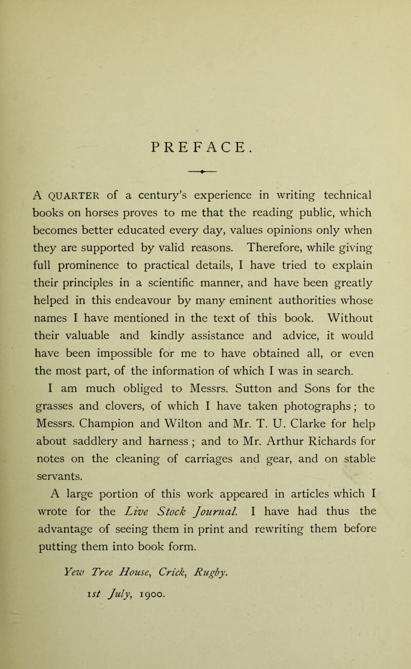 PREFACE. A QUARTER of a century’s experience in writing technical books on horses proves to me that the reading public, which becomes better educated every day, values opinions only when they are supported by valid reasons. Therefore, while giving full prominence to practical details, I have tried to explain their principles in a scientific manner, and have been greatly helped in this endeavour by many eminent authorities whose names I have mentioned in the text of this book. Without their valuable and kindly assistance and advice, it would have been impossible for me to have obtained all, or even the most part, of the information of which I was in search. I am much obliged to Messrs. Sutton and Sons for the grasses and clovers, of which I have taken photographs; to Messrs. Champion and Wilton and Mr. T. U. Clarke for help about saddlery and harness ; and to Mr. Arthur Richards for notes on the cleaning of carriages and gear, and on stable servants. A large portion of this work appeared in articles which I wrote for the Live Stock Journal. I have had thus the advantage of seeing them in print and rewriting them before putting them into book form. Yew Tree House, Crick, Rugby. ist July, 1900.