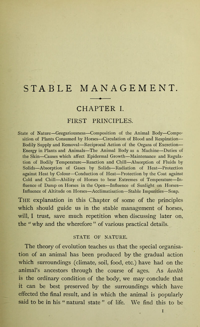 CHAPTER I. FIRST PRINCIPLES. State of Nature—Gregariousness—Composition of the Animal Body—Compo- sition of Plants Consumed by Horses—Circulation of Blood and Respiration— Bodily Supply and Removal—Reciprocal Action of the Organs of Excretion— Energy in Plants and Animals—The Animal Body as a Machine—Duties of the Skin—Causes which affect Epidermal Growth—Maintenance and Regula- tion of Bodily Temperature—Reaction and Chill—Absorption of Fluids by Solids—Absorption of Gases by Solids—Radiation of Heat—Protection against Heat by Colour—Conduction of Heat—Protection by the Coat against Cold and Chill—Ability of Horses to bear Extremes of Temperature—In- fluence of Damp on Horses in the Open—Influence of Sunlight on Horses— Influence of Altitude on Horses—Acclimatisation—Stable Impurities—Soap. The explanation in this Chapter of some of the principles which should guide us in the stable management of horses, will, I trust, save much repetition when discussing later on, the “ why and the wherefore ” of various practical details. STATE OF NATURE. The theory of evolution teaches us that the special organisa- tion of an animal has been produced by the gradual action which surroundings (climate, soil, food, etc.) have had on the animal’s ancestors through the course of ages. As health is the ordinary condition of the body, we may conclude that it can be best preserved by the surroundings which have effected the final result, and in which the animal is popularly said to be in his “ natural state ” of life. We find this to be