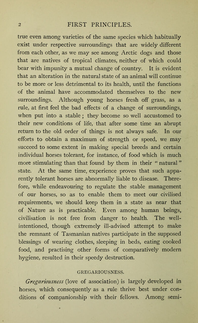 true even among varieties of the same species which habitually exist under respective surroundings that are widely different from each other, as we may see among Arctic dogs and those that are natives of tropical climates, neither of which could bear with impunity a mutual change of country. It is evident that an alteration in the natural state of an animal will continue to be more or less detrimental to its health, until the functions of the animal have accommodated themselves to the new surroundings. Although young horses fresh off grass, as a rule, at first feel the bad effects of a change of surroundings, when put into a stable ; they become so well accustomed to their new conditions of life, that after some time an abrupt return to the old order of things is not always safe. In our efforts to obtain a maximum of strength or speed, we may succeed to some extent in making special breeds and certain individual horses tolerant, for instance, of food which is much more stimulating than that found by them in their “ natural ” state. At the same time, experience proves that such appa- rently tolerant horses are abnormally liable to disease. There- fore, while endeavouring to regulate the stable management of our horses, so as to enable them to meet our civilised requirements, we should keep them in a state as near that of Nature as is practicable. Even among human beings, civilisation is not free from danger to health. The well- intentioned, though extremely ill-advised attempt to make the remnant of Tasmanian natives participate in the supposed blessings of wearing clothes, sleeping in beds, eating cooked food, and practising other forms of comparatively modern hygiene, resulted in their speedy destruction. GREGARIOUSNESS. Gregariousness (love of association) is largely developed in horses, which consequently as a rule thrive best under con- ditions of companionship with their fellows. Among semi-