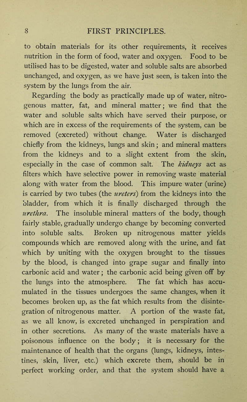 to obtain materials for its other requirements, it receives nutrition in the form of food, water and oxygen. Food to be utilised has to be digested, water and soluble salts are absorbed unchanged, and oxygen, as we have just seen, is taken into the system by the lungs from the air. Regarding the body as practically made up of water, nitro- genous matter, fat, and mineral matter; we find that the water and soluble salts which have served their purpose, or which are in excess of the requirements of the system, can be removed (excreted) without change. Water is discharged chiefly from the kidneys, lungs and skin; and mineral matters from the kidneys and to a slight extent from the skin, especially in the case of common salt. The kidneys act as filters which have selective power in removing waste material along with water from the blood. This impure water (urine) is carried by two tubes (the ureters') from the kidneys into the bladder, from which it is finally discharged through the urethra. The insoluble mineral matters of the body, though fairly stable, gradually undergo change by becoming converted into soluble salts. Broken up nitrogenous matter yields compounds which are removed along with the urine, and fat which by uniting with the oxygen brought to the tissues by the blood, is changed into grape sugar and finally into carbonic acid and water; the carbonic acid being given off by the lungs into the atmosphere. The fat which has accu- mulated in the tissues undergoes the same changes, when it becomes broken up, as the fat which results from the disinte- gration of nitrogenous matter. A portion of the waste fat, as we all know, is excreted unchanged in perspiration and in other secretions. As many of the waste materials have a poisonous influence on the body; it is necessary for the maintenance of health that the organs (lungs, kidneys, intes- tines, skin, liver, etc.) which excrete them, should be in perfect working order, and that the system should have a