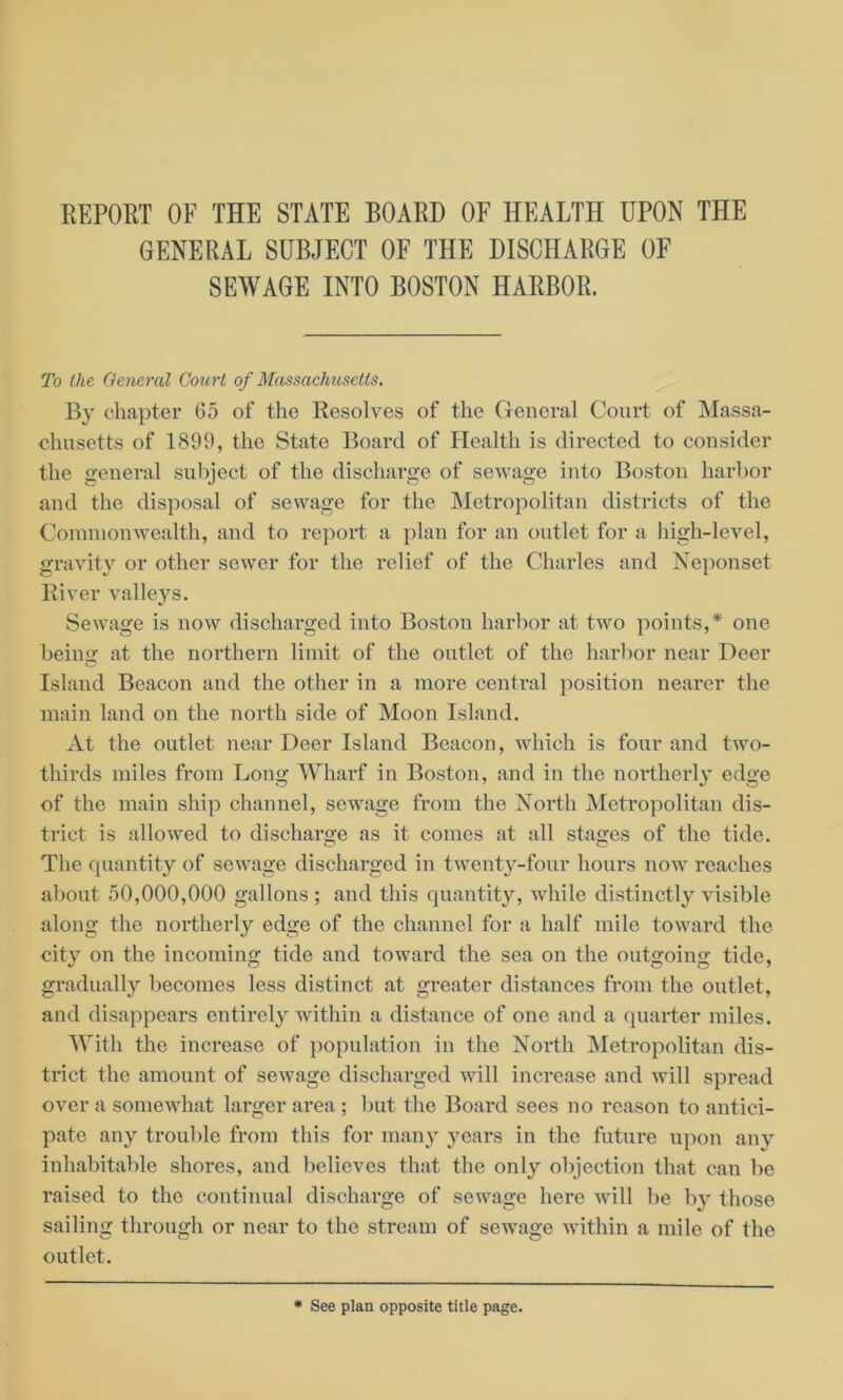 REPORT OF THE STATE BOARD OF HEALTH UPON THE GENERAL SUBJECT OF THE DISCHARGE OF SEWAGE INTO BOSTON HARBOR. To the General Court of Massachusetts. By chapter 65 of the Resolves of the General Court of Massa- chusetts of 1899, the State Board of Health is directed to consider the general subject of the discharge of sewage into Boston harbor and the disposal of sewage for the Metropolitan districts of the Commonwealth, and to report a plan for an outlet for a high-level, gravity or other sewer for the relief of the Charles and Neponset River valleys. Sewage is now discharged into Boston harbor at two points,* one beino- at the northern limit of the outlet of the harbor near Deer O Island Beacon and the other in a more central position nearer the main land on the north side of Moon Island. At the outlet near Deer Island Beacon, which is four and two- thirds miles from Long Wharf in Boston, and in the northerly edge of the main ship channel, sewage from the North Metropolitan dis- trict is allowed to discharge as it comes at all stages of the tide. The quantity of sewage discharged in twenty-four hours now reaches about 50,000,000 gallons ; and this quantity, while distinctly visible along the northerly edge of the channel for a half mile toward the city on the incoming tide and toward the sea on the outgoing tide, gradually becomes less distinct at greater distances from the outlet, and disappears entirely within a distance of one and a quarter miles. With the increase of population in the North Metropolitan dis- trict the amount of sewage discharged will increase and will spread over a somewhat larger area ; but the Board sees no reason to antici- pate any trouble from this for many years in the future upon any inhabitable shores, and believes that the only objection that can be raised to the continual discharge of sewage here will be by those sailing through or near to the stream of sewage within a mile of the outlet. * See plan opposite title page.