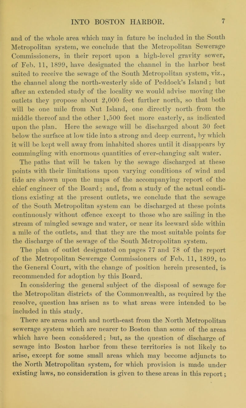 and of the whole area which may in future be included in the South Metropolitan system, we conclude that the Metropolitan Sewerage Commissioners, in their report upon a high-level gravity sewer, of Feb. 11, 1899, have designated the channel in the harbor best suited to receive the sewage of the South Metropolitan system, viz., the channel along the north-westerly side of Peddock’s Island; but after an extended study of the locality we would advise moving the outlets they propose about 2,000 feet further north, so that both will be one mile from Nut Island, one directly north from the middle thereof and the other 1,500 feet more easterly, as indicated upon the plan. Here the sewage will be discharged about 30 feet below the surface at low tide into a strong and deep current, by which it will be kept well away from inhabited shores until it disappears by commingling with enormous quantities of ever-changing salt water. The paths that will be taken by the sewage discharged at these points with their limitations upon varying conditions of wind and tide are shown upon the maps of the accompanying report of the chief engineer of the Board; and, from a study of the actual condi- tions existing at the present outlets, we conclude that the sewage of the South Metropolitan system can be discharged at these points continuously without offence except to those who are sailing in the stream of mingled sewage and water, or near its leeward side within a mile of the outlets, and that they are the most suitable points for the discharge of the sewage of the South Metropolitan system. The plan of outlet designated on pages 77 and 78 of the report of the Metropolitan Sewerage Commissioners of Feb. 11, 1899, to the General Court, with the change of position herein presented, is recommended for adoption by this Board. In considering the general subject of the disposal of sewage for the Metropolitan districts of the Commonwealth, as required by the resolve, question has arisen as to what areas were intended to be included in this study. There are areas north and north-east from the North Metropolitan sewerage system which are nearer to Boston than some of the areas which have been considered ; but, as the question of discharge of sewage into Boston harbor from these territories is not likely to arise, except for some small areas which may become adjuncts to the North Metropolitan system, for which provision is made under existing laws, no consideration is given to these areas in this report;