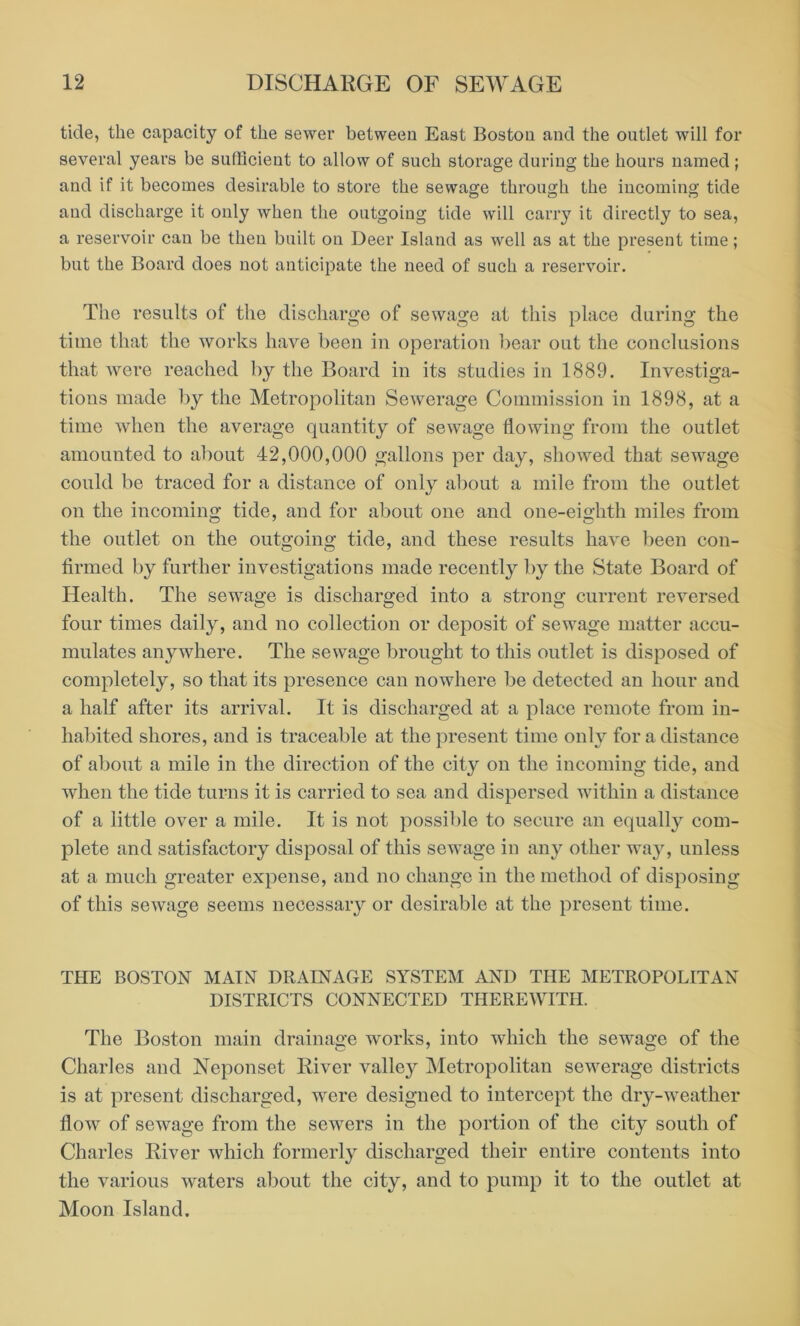 tide, the capacity of the sewer between East Boston and the outlet will for several years be sufficient to allow of such storage during the hours named ; and if it becomes desirable to store the sewage through the incoming tide and discharge it only when the outgoing tide will carry it directly to sea, a reservoir can be then built on Deer Island as well as at the present time; but the Board does not anticipate the need of such a reservoir. The results of the discharge of sewage at this place during the time that the works have been in operation bear out the conclusions that were reached by the Board in its studies in 1889. Investiga- tions made by the Metropolitan Sewerage Commission in 1898, at a time when the average quantity of sewage flowing from the outlet amounted to about 42,000,000 gallons per day, showed that sewage could be traced for a distance of only about a mile from the outlet on the incoming tide, and for about one and one-eighth miles from the outlet on the outgoing tide, and these results have been con- firmed by further investigations made recently by the State Board of Health. The sewage is discharged into a strong current reversed four times daily, and no collection or deposit of sewage matter accu- mulates anywhere. The sewage brought to this outlet is disposed of completely, so that its presence can nowhere be detected an hour and a half after its arrival. It is discharged at a place remote from in- habited shores, and is traceable at the present time only for a distance of about a mile in the direction of the city on the incoming tide, and when the tide turns it is carried to sea and dispersed within a distance of a little over a mile. It is not possible to secure an equally com- plete and satisfactory disposal of this sewage in any other way, unless at a much greater expense, and no change in the method of disposing of this sewage seems necessary or desirable at the present time. THE BOSTON MAIN DRAINAGE SYSTEM AND THE METROPOLITAN DISTRICTS CONNECTED THEREWITH. The Boston main drainage works, into which the sewage of the Charles and Neponset River valley Metropolitan sewerage districts is at present discharged, were designed to intercept the dry-weather flow of sewage from the sewers in the portion of the city south of Charles River which formerly discharged their entire contents into the various waters about the city, and to pump it to the outlet at Moon Island.