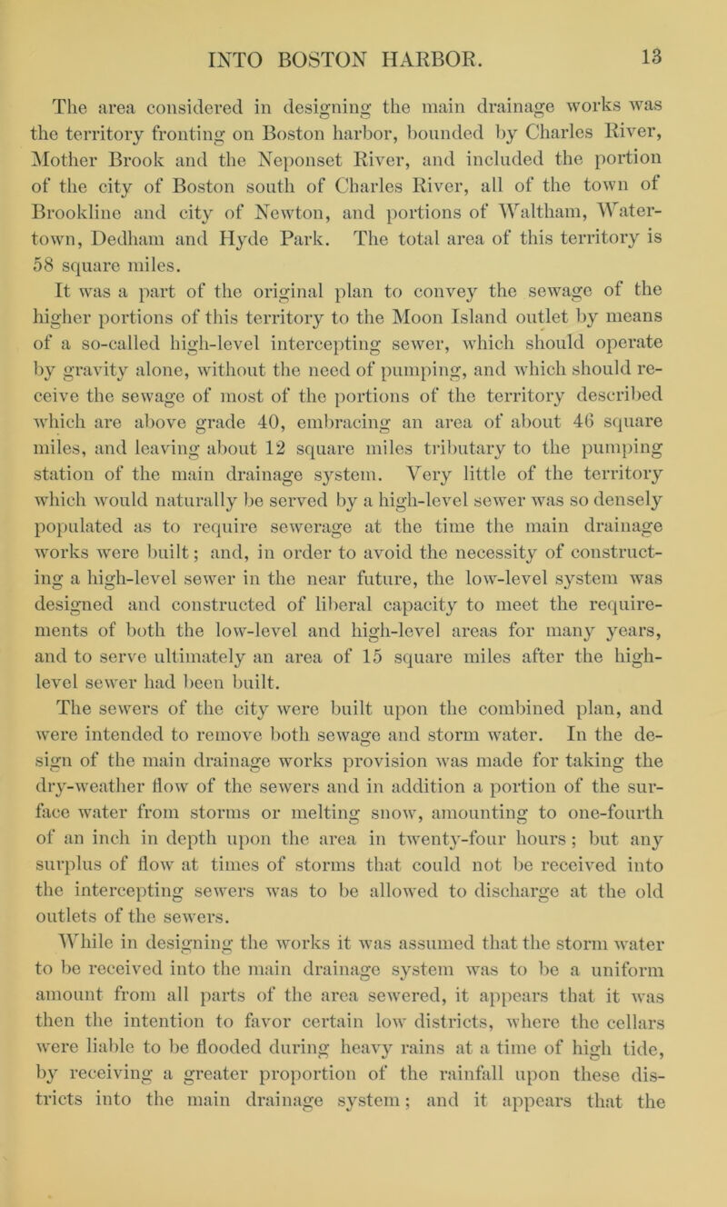 The area considered in designing the main drainage works was the territory fronting on Boston harbor, bounded by Charles River, Mother Brook and the Neponset River, and included the portion of the city of Boston south of Charles River, all of the town ot Brookline and city of Newton, and portions of Waltham, Water- town, Dedham and Hyde Park. The total area of this territory is 58 square miles. It was a part of the original plan to convey the sewage of the higher portions of this territory to the Moon Island outlet by means of a so-called high-level intercepting sewer, which should operate by gravity alone, without the need of pumping, and which should re- ceive the sewage of most of the portions of the territory described which are above grade 40, embracing an area of about 46 square miles, and leaving about 12 square miles tributary to the pumping station of the main drainage system. Very little of the territory which would naturally be served by a high-level sewer was so densely populated as to require sewerage at the time the main drainage works were built; and, in order to avoid the necessity of construct- ing a high-level sewer in the near future, the low-level system was designed and constructed of liberal capacity to meet the require- ments of both the low-level and high-level areas for many years, and to serve ultimately an area of 15 square miles after the high- level sewer had been built. The sewers of the city were built upon the combined plan, and were intended to remove both sewage and storm water. In the de- sign of the main drainage works provision was made for taking the dry-weather flow of the sewers and in addition a portion of the sur- face water from storms or melting snow, amounting to one-fourth of an inch in depth upon the area in twenty-four hours ; but any surplus of flow at times of storms that could not be received into the intercepting sewers was to be allowed to discharge at the old outlets of the sewers. While in designing the works it was assumed that the storm water to be received into the main drainage system was to be a uniform amount from all parts of the area sewered, it appears that it was then the intention to favor certain low districts, where the cellars were liable to be flooded during heavy rains at a time of high tide, by receiving a greater proportion of the rainfall upon these dis- tricts into the main drainage system; and it appears that the