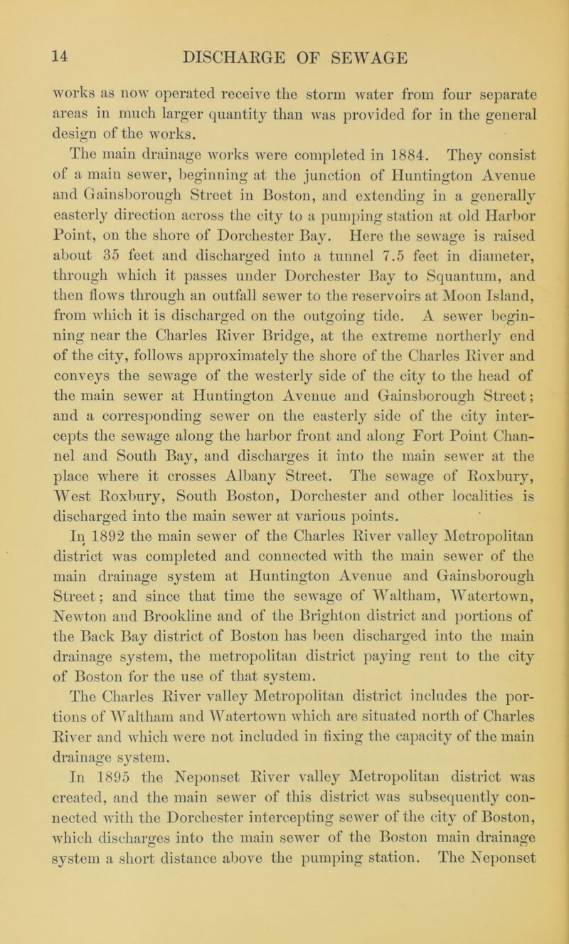 works as now operated receive the storm water from four separate areas in much larger quantity than was provided for in the general design of the works. The main drainage works were completed in 1884. They consist of a main sewer, beginning at the junction of Huntington Avenue and Gainsborough Street in Boston, and extending in a generally easterly direction across the city to a pumping station at old Harbor Point, on the shore of Dorchester Bay. Here the sewage is raised about 35 feet and discharged into a tunnel 7.5 feet in diameter, through which it passes under Dorchester Bay to Squantum, and then flows through an outfall sewer to the reservoirs at Moon Island, from which it is discharged on the outgoing tide. A sewer begin- ning near the Charles River Bridge, at the extreme northerly end of the city, follows approximately the shore of the Charles River and conveys the sewage of the westerly side of the city to the head of the main sewer at Huntington Avenue and Gainsborough Street; and a corresponding sewer on the easterly side of the city inter- cepts the sewage along the harbor front and along Fort Point Chan- nel and South Bay, and discharges it into the main sewer at the place where it crosses Albany Street. The sewage of Roxbury, West Roxbury, South Boston, Dorchester and other localities is discharged into the main sewer at various points. In 1892 the main sewer of the Charles River valley Metropolitan district was completed and connected with the main sewer of the main drainage system at Huntington Avenue and Gainsborough Street; and since that time the sewage of Waltham, Watertown, Newton and Brookline and of the Brighton district and portions of the Back Bay district of Boston has been discharged into the main drainage system, the metropolitan district paying rent to the city of Boston for the use of that system. The Charles River valley Metropolitan district includes the por- tions of Waltham and Watertown which are situated north of Charles River and which were not included in fixing the capacity of the main drainage system. In 1895 the Neponset River valley Metropolitan district was created, and the main sewer of this district was subsequently con- nected with the Dorchester intercepting sewer of the city of Boston, which discharges into the main sewer of the Boston main drainage system a short distance above the pumping station. The Neponset