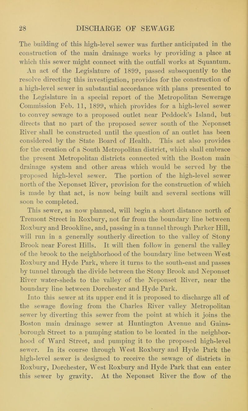 The building of this high-level sewer was further anticipated in the construction of the main drainage works by providing a place at which this sewer might connect with the outfall works at Squantum. An act of the Legislature of 1899, passed subsequently to the resolve directing this investigation, provides for the construction of a high-level sewer in substantial accordance with plans presented to the Legislature in a special report of the Metropolitan Sewerage Commission Feb. 11, 1899, which provides for a high-level sewer to convey sewage to a proposed outlet near Peddock’s Island, but directs that no part of the proposed sewer south of the Neponset River shall be constructed until the question of an outlet has been considered by the State Board of Health. This act also provides for the creation of a South Metropolitan district, which shall embrace the present Metropolitan districts connected with the Boston main drainage system and other areas which would be served by the proposed high-level sewer. The portion of the high-level sewer north of the Neponset River, provision for the construction of which is made by that act, is now being built and several sections will soon be completed. This sewer, as now planned, will begin a short distance north of Tremont Street in Roxbury, not far from the boundary line between Roxbury and Brookline, and, passing in a tunnel through Parker Hill, will run in a generally southerly direction to the valley of Stony Brook near Forest Hills. It will then follow in general the valley of the brook to the neighborhood of the boundary line between West Roxbury and Hyde Park, where it turns to the south-east and passes by tunnel through the divide between the Stony Brook and Neponset River water-sheds to the valley of the Neponset River, near the boundary line between Dorchester and Hyde Park. Into this sewer at its upper end it is proposed to discharge all of the sewage flowing from the Charles River valley Metropolitan sewer by diverting this sewer from the point at which it joins the Boston main drainage sewer at Huntington Avenue and Gains- borough Street to a pumping station to be located in the neighbor- hood of Ward Street, and pumping it to the proposed high-level sewer. In its course through West Roxbury and Hyde Park the high-level sewer is designed to receive the sewage of districts in Roxbury, Dorchester, West Roxbury and Hyde Park that can enter this sewer by gravity. At the Neponset River the flow of the