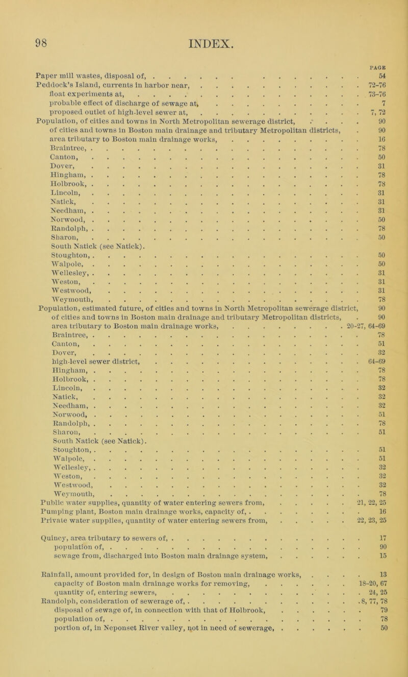 PAGE Paper mill wastes, disposal of, 54 Peddock’s Island, currents in harbor near, 72-76 float experiments at 73-76 probable effect of discharge of sewage at* 7 proposed outlet of high-level sewer at, 7, 72 Population, of cities and towns in North Metropolitan sewerage district, 90 of cities and towns in Boston main drainage and tributary Metropolitan districts, . 90 area tributary to Boston main drainage works 16 Braintree 78 Canton 50 Dover, 31 Hingham 78 Holbrook, 78 Lincoln, 31 Natick, 31 Needham 31 Norwood, 50 Randolph 78 Sharon, 50 South Natick (see Natick). Stoughton 50 Walpole, 50 Wellesley, 31 Weston, 31 Westwood, 31 Weymouth 78 Population, estimated future, of cities and towns in North Metropolitan sewerage district, 90 of cities and towns in Boston main drainage and tributary Metropolitan districts, . 90 area tributary to Boston main drainage works 20-27, 64-69 Braintree, 78 Canton, 51 Dover, 32 high-level sewer district, 64-69 Hingham, 78 Holbrook, 78 Lincoln 32 Natick, 32 Needham, 32 Norwood, 51 Randolph, 78 Sharon 51 South Natick (see Natick). Stoughton, 51 Walpole, 51 Wellesley, 32 Weston, 32 Westwood, 32 Weymouth, 78 Public water supplies, quantity of water entering sewers from 21, 22, 25 Pumping plant, Boston main drainage works, capacity of, 16 Private water supplies, quantity of water entering sewers from, 22, 23, 25 Quincy, area tributary to sewers of, 17 population of, 90 sewage from, discharged into Boston main drainage system, 15 Rainfall, amount provided for, in design of Boston main drainage works 13 capacity of Boston main drainage works for removing, 18-20, 67 quantity of, entering sewers . .24,25 Randolph, consideration of sewerage of, 8, 77, 78 disposal of sewage of, in connection with that of Holbrook, 79 population of 78 portion of, in Neponset River valley, not in need of sewerage, 50