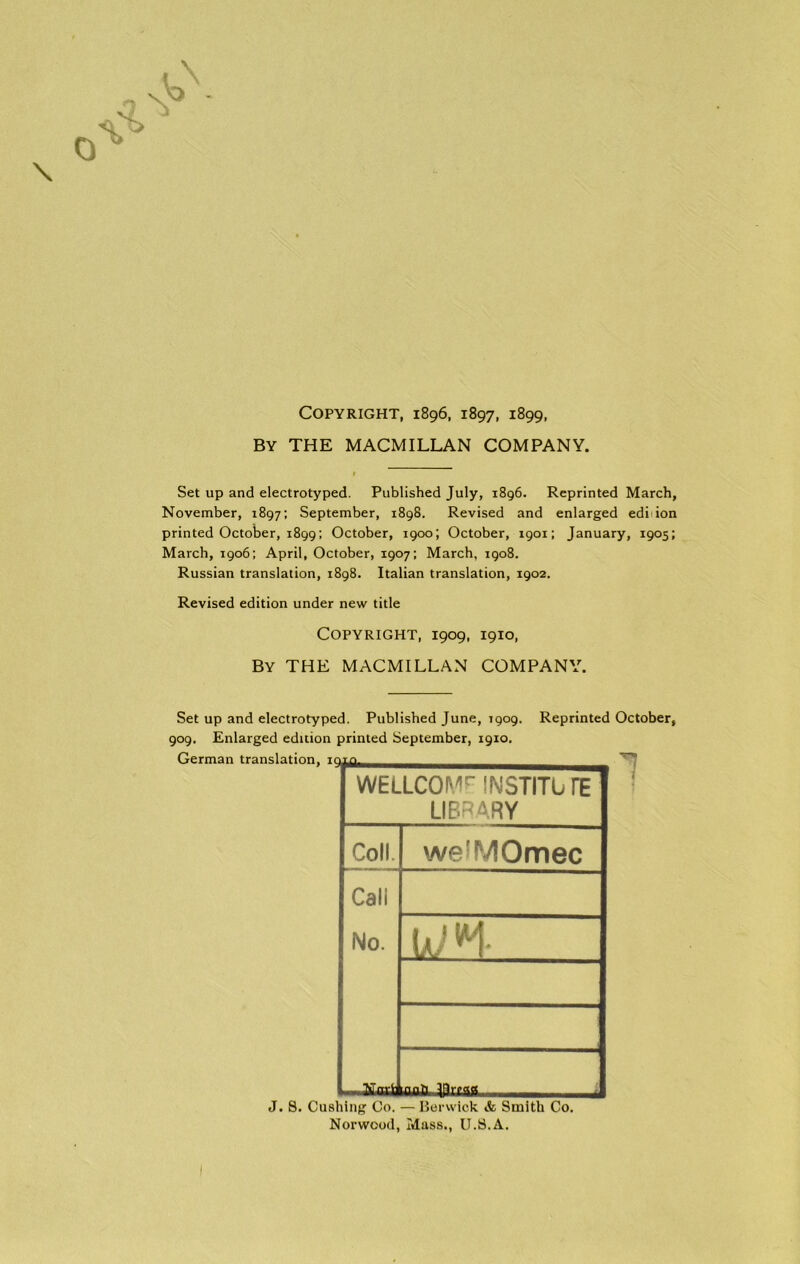 Copyright, 1896, 1897, 1899, By THE MACMILLAN COMPANY. Set up and electrotyped. Published July, 1896. Reprinted March, November, 1897; September, 1898. Revised and enlarged edi ion printed October, 1899; October, 1900; October, 1901; January, 1905; March, 1906; April, October, 1907; March, 1908. Russian translation, 1898. Italian translation, 1902. Revised edition under new title Copyright, 1909, 1910, By THE MACMILLAN COMPANY. Set up and electrotyped. Published June, 1909. 909. Enlarged edition printed September, 1910. Reprinted October, WELLCOME INSTITLi TE LIBRARY Coll. we^MOmec Call No. -WH 1 J. 8. Cushing Co. — Berwick & Smith Co. Norwood, Mass., U.S.A.