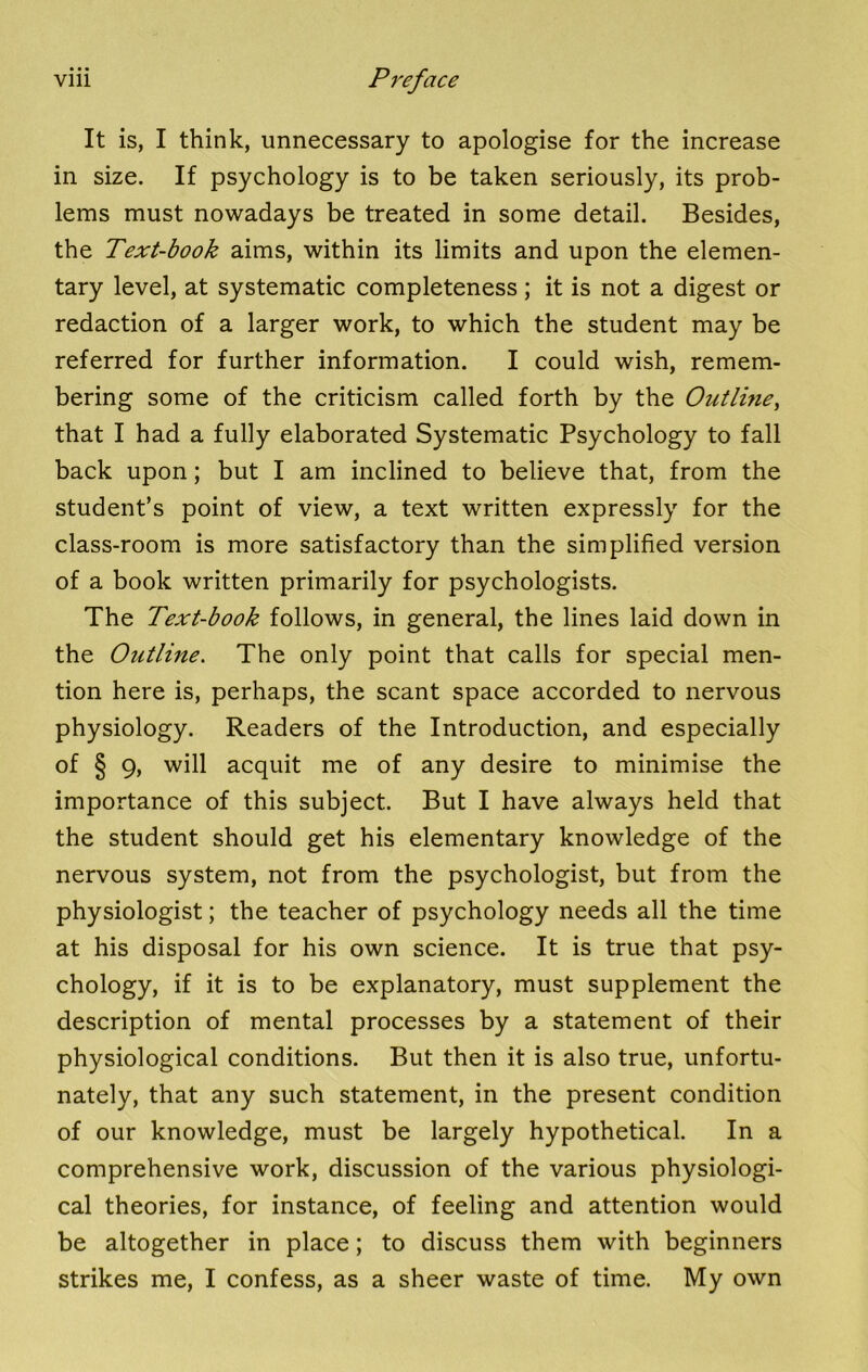 It is, I think, unnecessary to apologise for the increase in size. If psychology is to be taken seriously, its prob- lems must nowadays be treated in some detail. Besides, the Text-book aims, within its limits and upon the elemen- tary level, at systematic completeness; it is not a digest or redaction of a larger work, to which the student may be referred for further information. I could wish, remem- bering some of the criticism called forth by the Outlme, that I had a fully elaborated Systematic Psychology to fall back upon; but I am inclined to believe that, from the student’s point of view, a text written expressly for the class-room is more satisfactory than the simplified version of a book written primarily for psychologists. The Text-book follows, in general, the lines laid down in the Outline. The only point that calls for special men- tion here is, perhaps, the scant space accorded to nervous physiology. Readers of the Introduction, and especially of § 9, will acquit me of any desire to minimise the importance of this subject. But I have always held that the student should get his elementary knowledge of the nervous system, not from the psychologist, but from the physiologist; the teacher of psychology needs all the time at his disposal for his own science. It is true that psy- chology, if it is to be explanatory, must supplement the description of mental processes by a statement of their physiological conditions. But then it is also true, unfortu- nately, that any such statement, in the present condition of our knowledge, must be largely hypothetical. In a comprehensive work, discussion of the various physiologi- cal theories, for instance, of feeling and attention would be altogether in place; to discuss them with beginners strikes me, I confess, as a sheer waste of time. My own