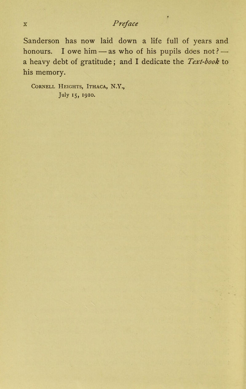 Sanderson has now laid down a life full of years and honours. I owe him — as who of his pupils does not ? —• a heavy debt of gratitude; and I dedicate the Text-book to his memory. Cornell Heights, Ithaca, N.Y., July 15, 1910.