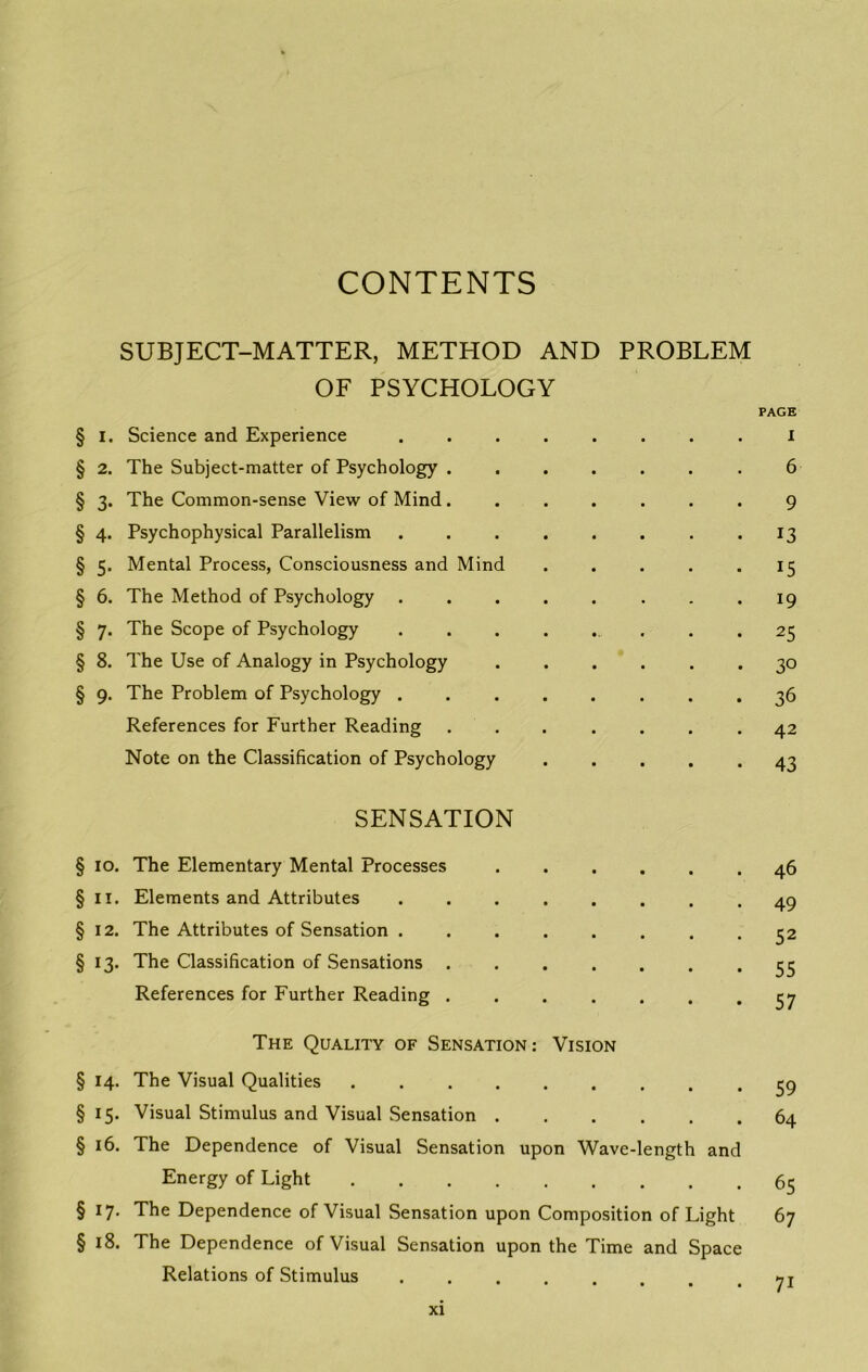 CONTENTS SUBJECT-MATTER, METHOD AND PROBLEM OF PSYCHOLOGY PAGE § I. Science and Experience ........ i § 2. The Subject-matter of Psychology ....... 6 § 3. The Common-sense View of Mind....... 9 § 4. Psychophysical Parallelism . . . . . . . . 13 § 5. Mental Process, Consciousness and Mind . . . . *15 § 6. The Method of Psychology 19 § 7. The Scope of Psychology ........ 25 § 8. The Use of Analogy in Psychology ...... 30 § 9. The Problem of Psychology 36 References for Further Reading ....... 42 Note on the Classification of Psychology ..... 43 SENSATION § 10. The Elementary Mental Processes §11. Elements and Attributes § 12. The Attributes of Sensation . §13. The Classification of Sensations References for Further Reading . 46 49 52 55 57 The Quality of Sensation: Vision § 14. The Visual Qualities § 15. Visual Stimulus and Visual Sensation § 16. The Dependence of Visual Sensation upon Wave-length and Energy of Light §17. The Dependence of Visual Sensation upon Composition of Light §18. The Dependence of Visual Sensation upon the Time and Space Relations of Stimulus .... 59 64 65 67 7i