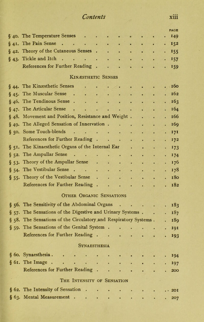 PAGE § 40. The Temperature Senses . . . . « 149 §41. The Pain Sense 152 § 42. Theory of the Cutaneous Senses . . . . . . . 155 § 43. Tickle and Itch . . . . . . . . . . 157 References for Further Reading 159 Kinesthetic Senses § 44. The Kinsesthetic Senses . 160 § 45. The Muscular Sense . . . . . . . . .162 § 46. The Tendinous Sense 163 § 47. The Articular Sense 164 § 48. Movement and Position, Resistance and Weight . . . .166 §49. The Alleged Sensation of Innervation . . . . . .169 § 50. Some Touch-blends . . . . . . . . .171 References for Further Reading . . . . . . .172 §51. The Kinaesthetic Organs of the Internal Ear . . . 173 § 52. The Ampullar Sense . . . . . . . . . 174 §53. Theory of the Ampullar Sense . . . . . . .176 § 54. The Vestibular Sense . . . . . . . . .178 § 55. Theory of the Vestibular Sense ....... 180 References for Further Reading ....... 182 Other Organic Sensations § 56. The Sensitivity of the Abdominal Organs 183 § 57. The Sensations of the Digestive and Urinary Systems . . .187 § 58. The Sensations of the Circulatory .and Respiratory Systems . .189 § 59. The Sensations of the Genital System ...... 191 References for Further Reading . 193 Synaesthesia § 60. Synaesthesia 194 § 61. The Image 197 References for Further Reading 200 The Intensity of Sensation § 62. The Intensity of Sensation 201 § 63. Mental Measurement 207